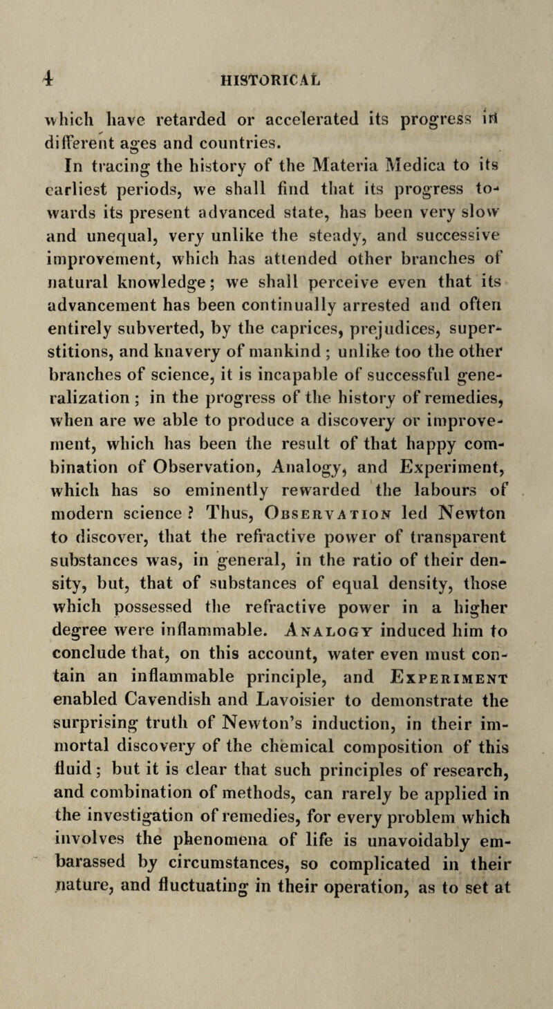 which have retarded or accelerated its progress iri different ages and countries. In tracing the history of the Materia Medica to its earliest periods, we shall find that its progress to¬ wards its present advanced state, has been very slow and unequal, very unlike the steady, and successive improvement, which has attended other branches of natural knowledge; we shall perceive even that its advancement has been continually arrested and often entirely subverted, by the caprices, prejudices, super¬ stitions, and knavery of mankind ; unlike too the other branches of science, it is incapable of successful gene¬ ralization ; in the progress of the history of remedies, when are we able to produce a discovery or improve¬ ment, which has been the result of that happy com¬ bination of Observation, Analogy, and Experiment, which has so eminently rewarded the labours of modern science? Thus, Observation led Newton to discover, that the refractive power of transparent substances was, in general, in the ratio of their den¬ sity, but, that of substances of equal density, those which possessed the refractive power in a higher degree were inflammable. Analogy induced him to conclude that, on this account, water even must con¬ tain an inflammable principle, and Experiment enabled Cavendish and Lavoisier to demonstrate the surprising truth of Newton’s induction, in their im¬ mortal discovery of the chemical composition of this fluid; but it is clear that such principles of research, and combination of methods, can rarely be applied in the investigation of remedies, for every problem which involves the phenomena of life is unavoidably em- barassed by circumstances, so complicated in their nature, and fluctuating in their operation, as to set at