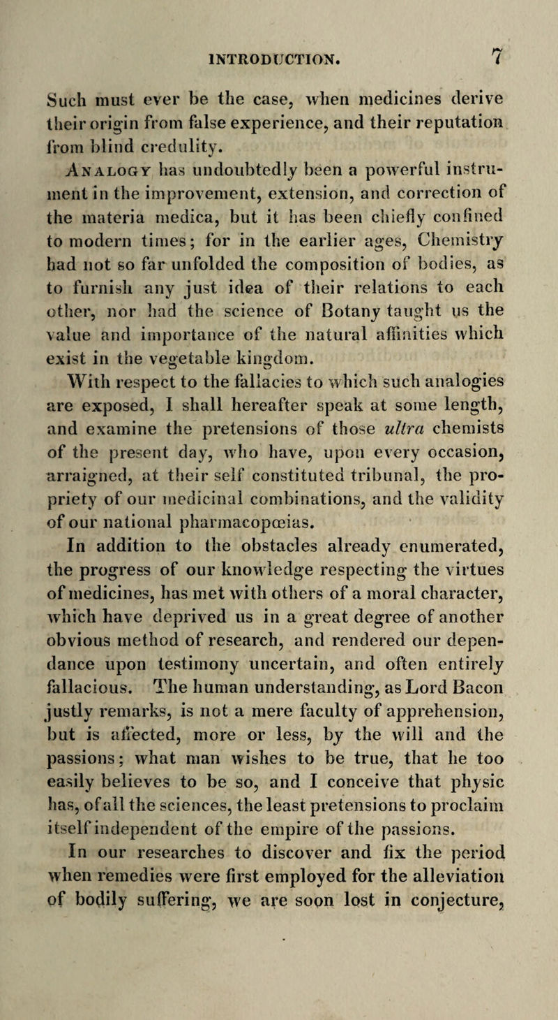 Such must ever be the case, when medicines derive their origin from false experience, and their reputation from blind credulity. Analogy lias undoubtedly been a powerful instru¬ ment in the improvement, extension, and correction of the materia rnedica, but it has been chiefly confined to modern times; for in the earlier ages, Chemistry had not so far unfolded the composition of bodies, as to furnish any just idea of their relations to each other, nor had the science of Botany taught us the value and importance of the natural affinities which exist in the vegetable kingdom. With respect to the fallacies to which such analogies are exposed, I shall hereafter speak at some length, and examine the pretensions of those ultra chemists of the present day, who have, upon every occasion, arraigned, at their self constituted tribunal, the pro¬ priety of our medicinal combinations, and the validity of our national pharmacopoeias. In addition to the obstacles already enumerated, the progress of our know ledge respecting the virtues of medicines, has met with others of a moral character, which have deprived us in a great degree of another obvious method of research, and rendered our depen- dance upon testimony uncertain, and often entirely fallacious. The human understanding, as Lord Bacon justly remarks, is not a mere faculty of apprehension, but is affected, more or less, by the will and the passions; what man wishes to be true, that he too easily believes to be so, and I conceive that physic has, of all the sciences, the least pretensions to proclaim itself independent of the empire of the passions. In our researches to discover and fix the period when remedies were first employed for the alleviation of bodily suffering, we are soon lost in conjecture,