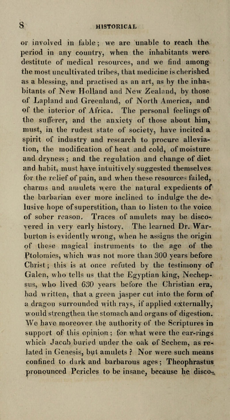 or involved in fable; we are unable to reach the period in any country, when the inhabitants were destitute of medical resources, and we find among the most uncultivated tribes, that medicine is cherished as a blessing, and practised as an art, as by the inha¬ bitants of New Holland and New Zealand, by those of Lapland and Greenland, of North America, and of the interior of Africa. The personal feelings of the sufferer, and the anxiety of those about him, must, in the rudest state of society, have incited a spirit of industry and research to procure allevia¬ tion, the modification of heat and cold, of moisture and dryness; and the regulation and change of diet and habit, must have intuitively suggested themselves for the relief of pain, and when these resources failed, charms and amulets were the natural expedients of the barbarian ever more inclined to indulge the de¬ lusive hope of superstition, than to listen to the voice of sober reason. Traces of amulets may be disco¬ vered in very early history. The learned Dr. War- burton is evidently wrong, when he assigns the origin of these magical instruments to the age of the Ptolemies, which was not more than 300 years before Christ; this is at once refuted by the testimony of Galen, who tells us that the Egyptian king, Nechep- sus, who lived 630 years before the Christian era, had written, that a green jasper cut into the form of a dragon surrounded with rays, if applied externally, would strengthen the stomach and organs of digestion. We have moreover the authority of the Scriptures in support of this opinion ; for what were the ear-rings which Jacob buried under the oak of Sechem, as re¬ lated in Genesis, but amulets ? Nor were such means confined to dark and barbarous ages; Theophrastus pronounced Pericles to be insane, because he disco^