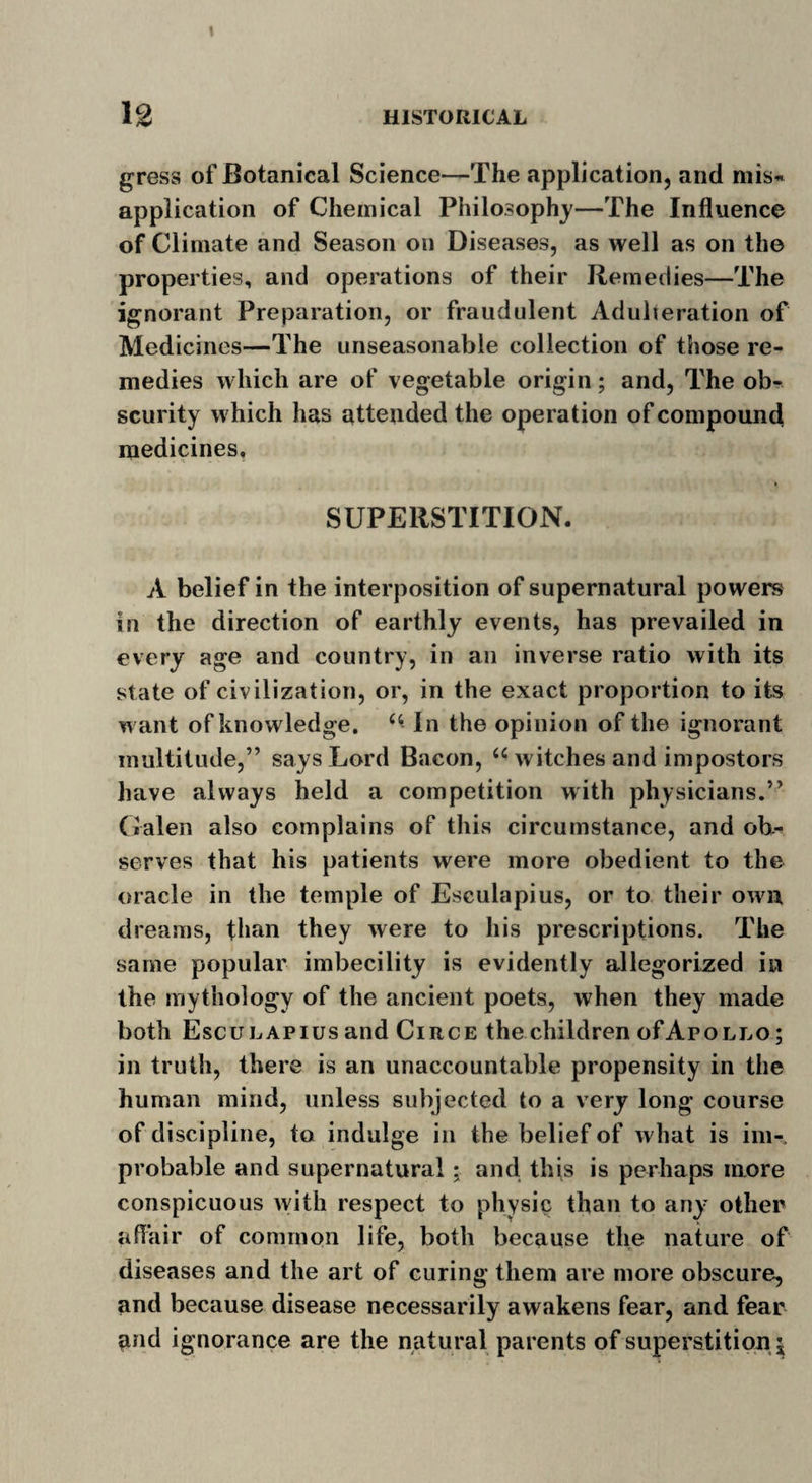 1 12 HISTORICAL gress of Botanical Science—The application, and mis- application of Chemical Philosophy—The Influence of Climate and Season on Diseases, as well as on the properties, and operations of their Remedies—The ignorant Preparation, or fraudulent Adulteration of Medicines—The unseasonable collection of those re¬ medies which are of vegetable origin; and, The ob¬ scurity which has attended the operation of compound medicines, SUPERSTITION. A belief in the interposition of supernatural powers in the direction of earthly events, has prevailed in every age and country, in an inverse ratio with its state of civilization, or, in the exact proportion to its want of knowledge. In the opinion of the ignorant multitude,” says Lord Bacon, “ witches and impostors have always held a competition with physicians.” Galen also complains of this circumstance, and ob¬ serves that his patients were more obedient to the oracle in the temple of Esculapius, or to their own dreams, than they were to his prescriptions. The same popular imbecility is evidently allegorized in the mythology of the ancient poets, when they made both Esculapius and Circe the children of Apollo ; in truth, there is an unaccountable propensity in the human mind, unless subjected to a very long course of discipline, to indulge in the belief of what is im¬ probable and supernatural : and this is perhaps more conspicuous with respect to physic than to any other affair of common life, both because the nature of diseases and the art of curing them are more obscure, and because disease necessarily awakens fear, and fear and ignorance are the natural parents of superstition^