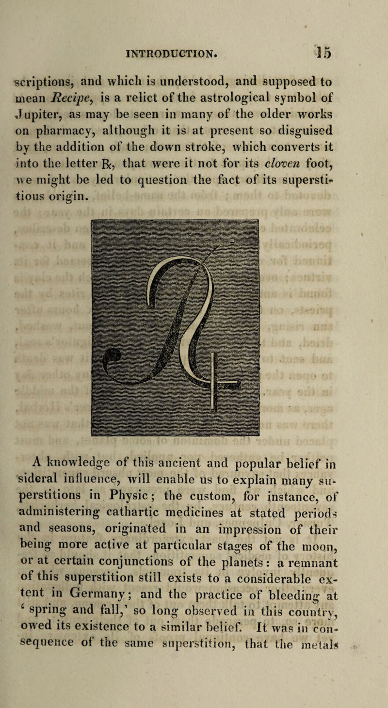 scriptions, and which is understood, and supposed to mean Recipe, is a relict of the astrological symbol of Jupiter, as may be seen in many of the older works on pharmacy, although it is at present so disguised by the addition of the down stroke, which converts it into the letter that were it not for its cloven foot, we might be led to question the fact of its supersti¬ tious origin. A knowledge of this ancient and popular belief in sideral influence, will enable us to explain many su¬ perstitions in Physic; the custom, for instance, of administering cathartic medicines at stated periods and seasons, originated in an impression of their being more active at particular stages of the moon, or at certain conjunctions of the planets: a remnant ot this superstition still exists to a considerable ex¬ tent in Germany; and the practice of bleeding at 4 spring and fall,1 so long observed in this country, owed its existence to a similar belief. It was in con¬ sequence of the same superstition, that the metah*
