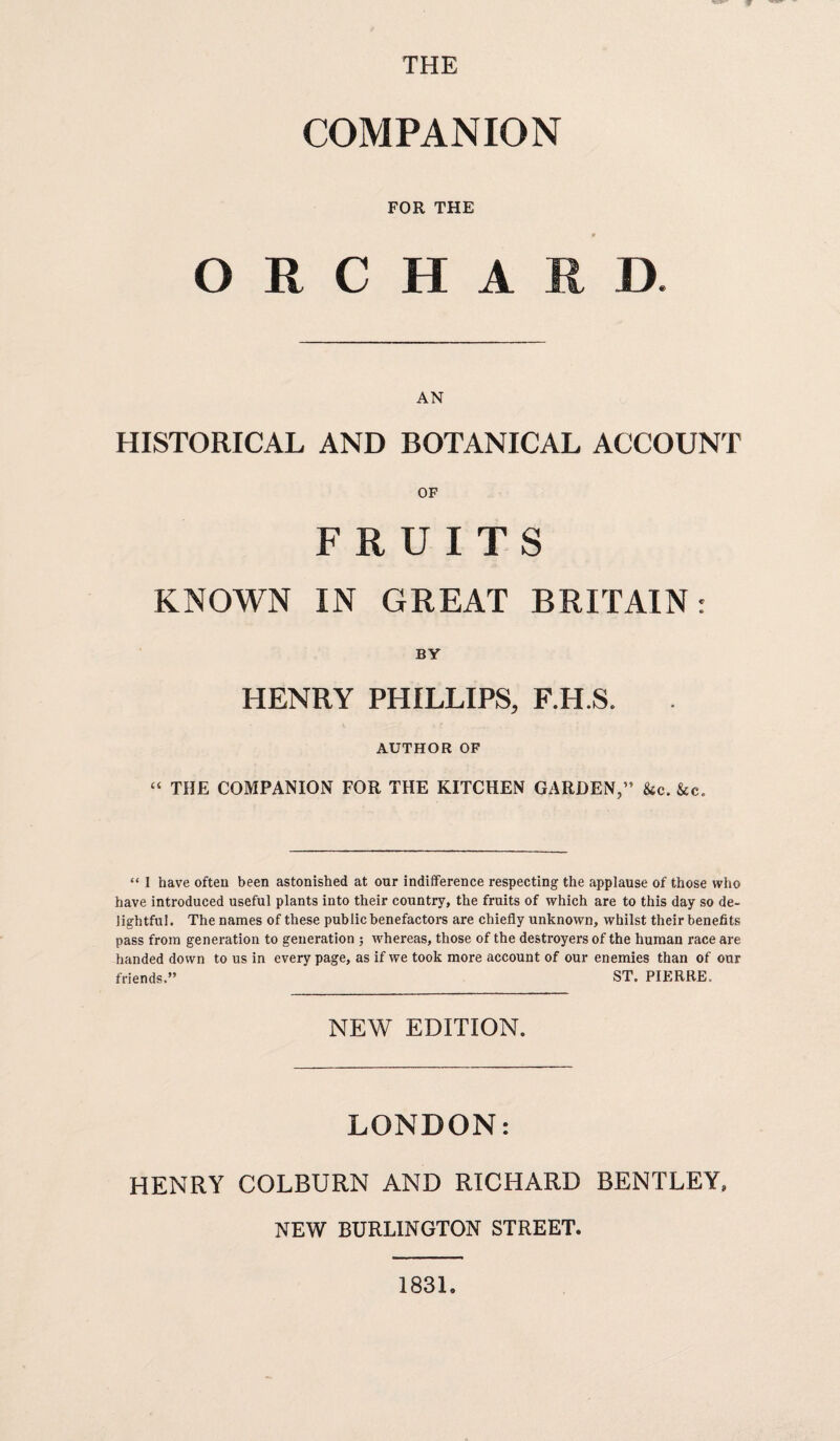 THE COMPANION FOR THE ORCHARD. AN HISTORICAL AND BOTANICAL ACCOUNT OF FRUITS KNOWN IN GREAT BRITAIN: BY HENRY PHILLIPS, F.H.S. AUTHOR OF THE COMPANION FOR THE KITCHEN GARDEN,” &c. &c. “ I have often been astonished at our indifference respecting the applause of those who have introduced useful plants into their country, the fruits of which are to this day so de¬ lightful. The names of these public benefactors are chiefly unknown, whilst their benefits pass from generation to generation ; whereas, those of the destroyers of the human race are handed down to us in every page, as if we took more account of our enemies than of our friends.” ST. PIERRE. NEW EDITION. LONDON: HENRY COLBURN AND RICHARD BENTLEY, NEW BURLINGTON STREET. 1831