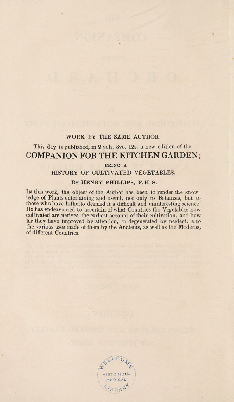 WORK BY THE SAME AUTHOR. This day is published, in 2 vols. 8vo. 12s. a new edition of the COMPANION FOR THE KITCHEN GARDEN; BEING A HISTORY OF CULTIVATED VEGETABLES. By henry PHILLIPS, F.H. S. In this work, the object of the Author has been to render the know¬ ledge of Plants entertaining and useful, not only to Botanists, but to those who have hitherto deemed it a difficult and uninteresting science. He has endeavoured to ascertain of what Countries the Vegetables now cultivated are natives, the earliest account of their cultivation, and how far they have improved by attention, or degenerated by neglect j also the various uses made of them by the Ancients, as well as the Moderns, of different Countries,