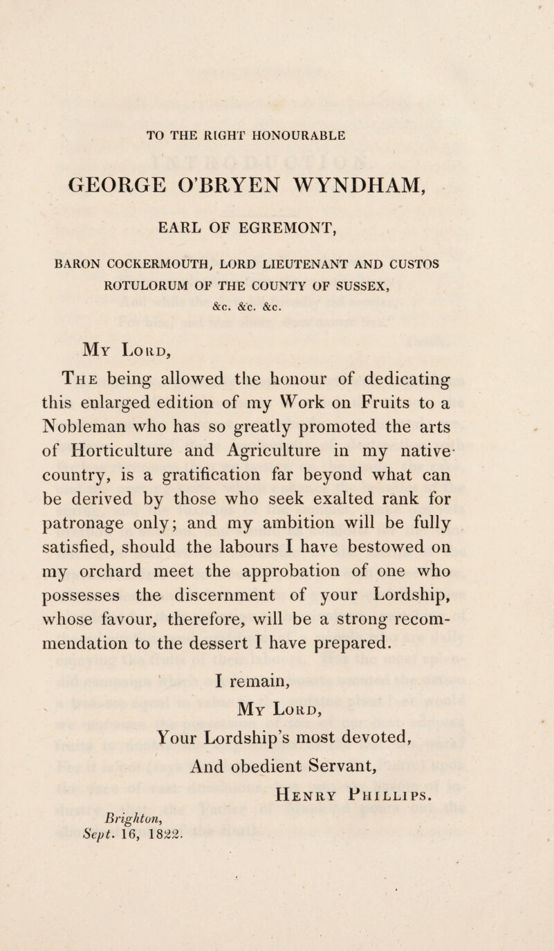 TO THE RIGHT HONOURABLE GEORGE O’BRYEN WYNDHAM, EARL OF EGREMONT, BARON COCKERMOUTH, LORD LIEUTENANT AND GUSTOS ROTULORUM OF THE COUNTY OF SUSSEX, &c. &c. &c. My Lord, The being allowed the honour of dedicating this enlarged edition of my Work on Fruits to a Nobleman who has so greatly promoted the arts of Horticulture and Agriculture in my native- country, is a gratification far beyond what can be derived by those who seek exalted rank for patronage only; and my ambition will be fully satisfied, should the labours I have bestowed on my orchard meet the approbation of one who possesses the discernment of your Lordship, whose favour, therefore, will be a strong recom¬ mendation to the dessert I have prepared. ' I remain, My Lord, Your Lordship’s most devoted. And obedient Servant, Henry Phillips. Brighton^ Sept. 16, 18^2