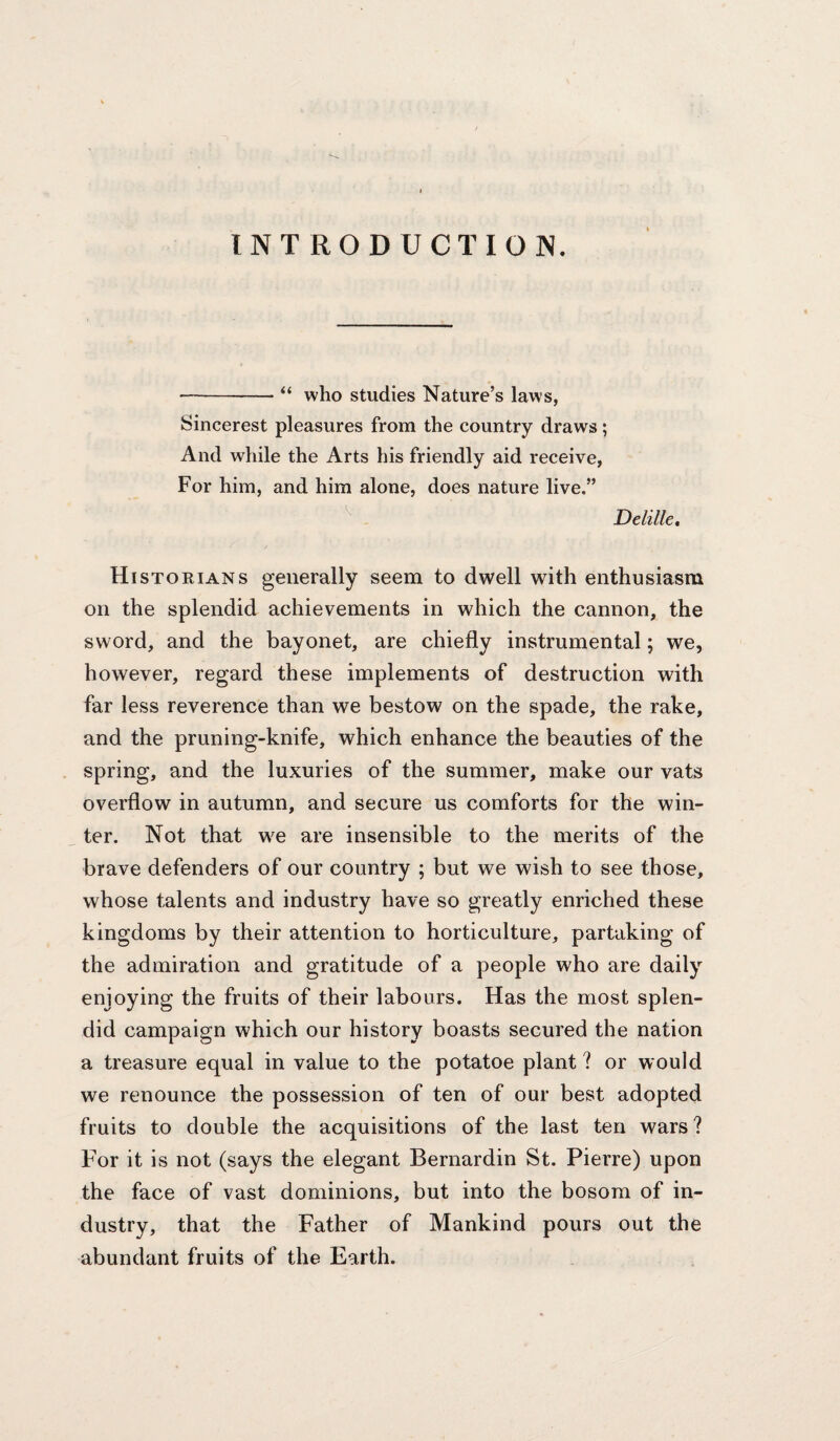 INTRODUCTION. -- “ who studies Nature’s laws, Sincerest pleasures from the country draws; And while the Arts his friendly aid receive, For him, and him alone, does nature live.” ^ Delille, Historians generally seem to dwell with enthusiasm on the splendid achievements in which the cannon, the sword, and the bayonet, are chiefly instrumental; we, however, regard these implements of destruction with far less reverence than we bestow on the spade, the rake, and the pruning-knife, which enhance the beauties of the spring, and the luxuries of the summer, make our vats overflow in autumn, and secure us comforts for the win¬ ter. Not that we are insensible to the merits of the brave defenders of our country ; but we wish to see those, whose talents and industry have so greatly enriched these kingdoms by their attention to horticulture, partaking of the admiration and gratitude of a people who are daily enjoying the fruits of their labours. Has the most splen¬ did campaign which our history boasts secured the nation a treasure equal in value to the potatoe plant ? or would we renounce the possession of ten of our best adopted fruits to double the acquisitions of the last ten wars? For it is not (says the elegant Bernardin St. Pierre) upon the face of vast dominions, but into the bosom of in¬ dustry, that the Father of Mankind pours out the abundant fruits of the Earth.