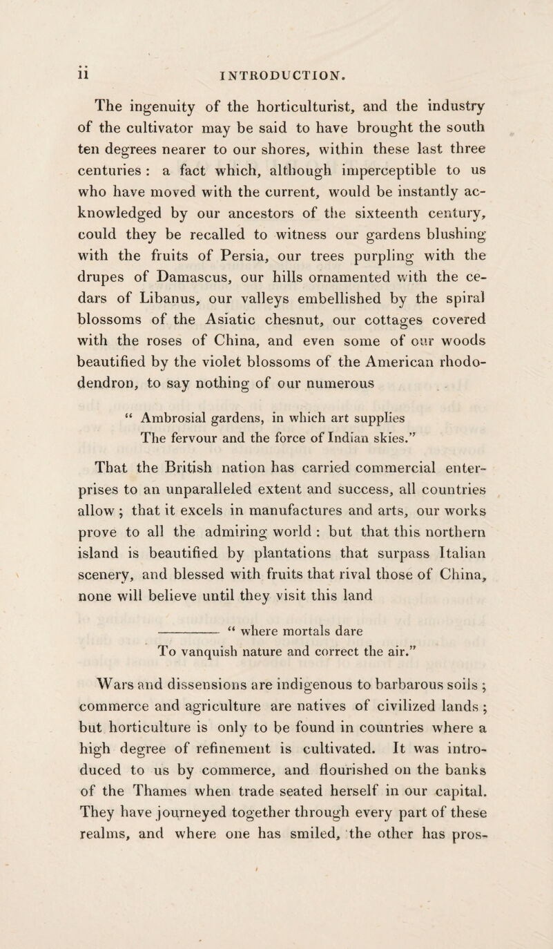 The ingenuity of the horticulturist, and the industry of the cultivator may be said to have brought the south ten degrees nearer to our shores, within these last three centuries : a fact which, although imperceptible to us who have moved with the current, would be instantly ac¬ knowledged by our ancestors of the sixteenth century, could they be recalled to witness our gardens blushing with the fruits of Persia, our trees purpling with the drupes of Damascus, our hills ornamented with the ce¬ dars of Libanus, our valleys embellished by the spiral blossoms of the Asiatic chesnut, our cottages covered with the roses of China, and even some of our woods beautified by the violet blossoms of the American rhodo¬ dendron, to say nothing of our numerous “ Ambrosial gardens, in which art supplies The fervour and the force of Indian skies.’^ That the British nation has carried commercial enter¬ prises to an unparalleled extent and success, all countries allow ; that it excels in manufactures and arts, our works prove to all the admiring world : but that this northern island is beautified by plantations that surpass Italian scenery, and blessed with fruits that rival those of China, none will believe until they visit this land - “ where mortals dai'e To vanquish nature and correct the air.” Wars and dissensions are indigenous to barbarous soils ; commerce and agriculture are natives of civilized lands ; but horticulture is only to be found in countries where a high degree of refinement is cultivated. It was intro¬ duced to us by commerce, and flourished on the banks of the Thames when trade seated herself in our capital. They have journeyed together through every part of these realms, and where one has smiled, the other has pros-