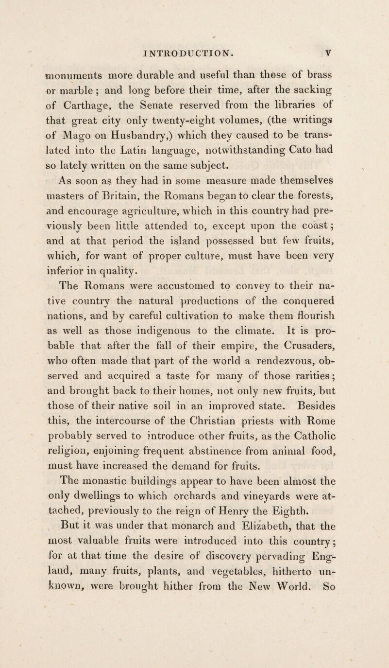 monuments more durable and useful than those of brass or marble ; and long before their time, after the sacking of Carthage, the Senate reserved from the libraries of that great city only twenty-eight volumes, (the writings of Mago on Husbandry,) which they caused to be trans¬ lated into the Latin language, notwithstanding Cato had so lately written on the same subject. As soon as they had in some measure made themselves masters of Britain, the Romans began to clear the forests, and encourage agriculture, which in this country had pre¬ viously been little attended to, except upon the coast; and at that period the island possessed but few fruits, which, for want of proper culture, must have been very inferior in quality. The Romans were accustomed to convey to their na¬ tive country the natural productions of the conquered nations, and by careful cultivation to make them flourish as well as those indigenous to the climate. It is pro¬ bable that after the fall of their empire, the Crusaders, who often made that part of the world a rendezvous, ob¬ served and acquired a taste for many of those rarities; and brought back to their homes, not only new fruits, but those of their native soil in an improved state. Besides this, the intercourse of the Christian priests with Rome probably served to introduce other fruits, as the Catholic religion, enjoining frequent abstinence from animal food, must have increased the demand for fruits. The monastic buildings appear to have been almost the only dwellings to which orchards and vineyards were at¬ tached, previously to the reign of Henry the Eighth. But it was under that monarch and Elizabeth, that the most valuable fruits were introduced into this country; for at that time the desire of discovery pervading Eng¬ land, many fruits, plants, and vegetables, hitherto un¬ known, were brought hither from the New World. So