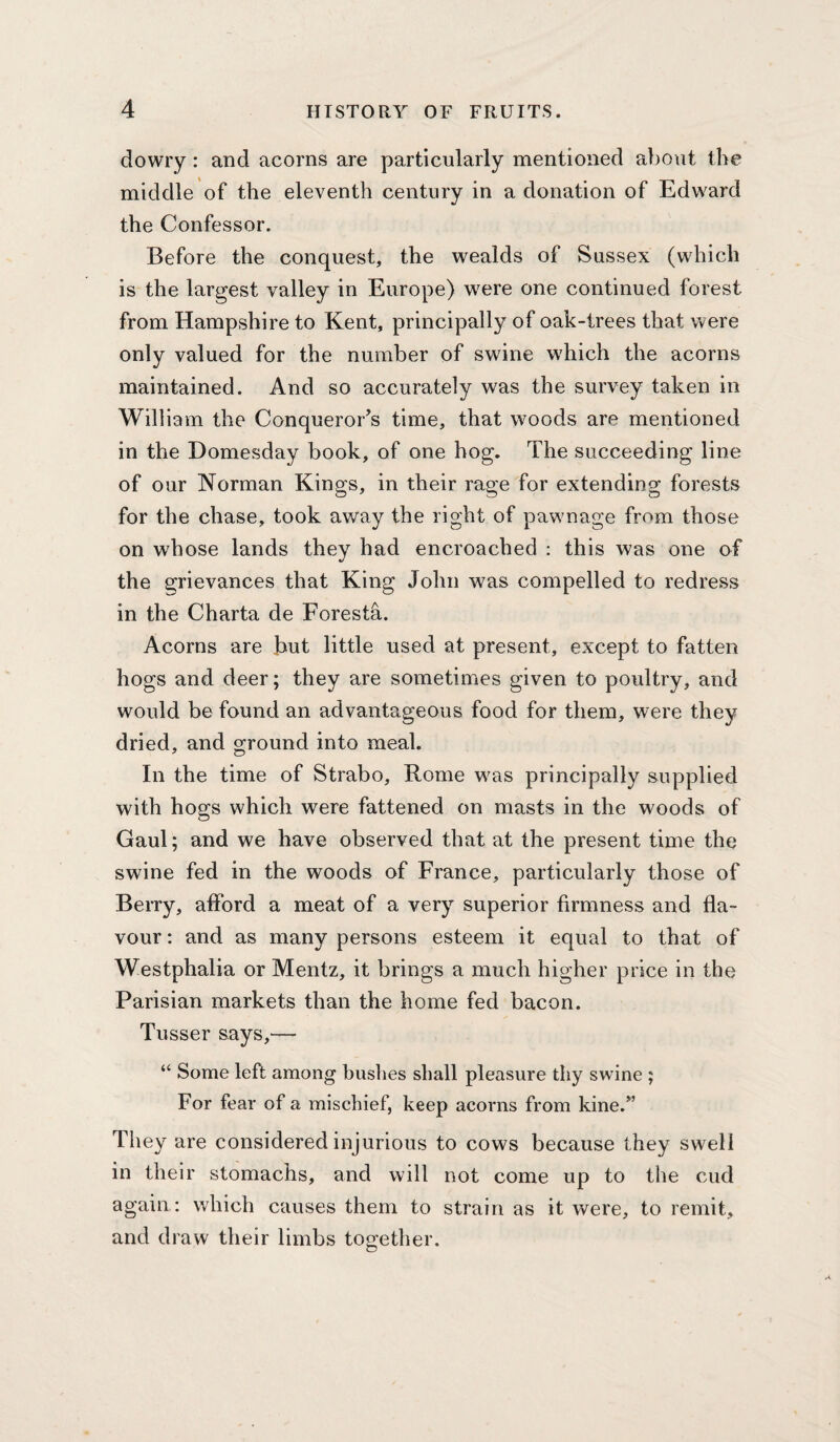 dowry: and acorns are particularly mentioned about the middle of the eleventh century in a donation of Edward the Confessor. Before the conquest, the wealds of Sussex (which is the largest valley in Europe) were one continued forest from Hampshire to Kent, principally of oak-trees that were only valued for the number of swine which the acorns maintained. And so accurately was the survey taken in William the Conqueror’s time, that woods are mentioned in the Domesday book, of one bog. The succeeding line of our Norman Kings, in their rage for extending forests for the chase, took away the right of pawnage from those on whose lands they had encroached : this was one of the grievances that King John was compelled to redress in the Charta de Foresta. Acorns are hut little used at present, except to fatten hogs and deer; they are sometimes given to poultry, and would be found an advantageous food for them, were they dried, and ground into meal. In the time of Strabo, Rome was principally supplied with hogs which were fattened on masts in the woods of Gaul; and we have observed that at the present time the swine fed in the woods of France, particularly those of Berry, afford a meat of a very superior firmness and fla¬ vour : and as many persons esteem it equal to that of Westphalia or Mentz, it brings a much higher price in the Parisian markets than the home fed bacon. Tusser says,— “ Some left among bushes shall pleasure thy swine ; For fear of a mischief, keep acorns from kine.” They are considered injurious to cows because they swell in their stomachs, and will not come up to the cud again : which causes them to strain as it were, to remit, and draw their limbs together.