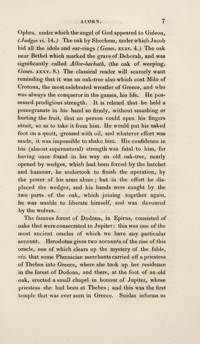 Ophra, under which the angel of God appeared to Gideon, (Judges vi. 14.J The oak by Shechem, under whic^h Jacob hid all the idols and ear-rings (Genes* xxxv. 4.J The oak near Bethel which marked the grave of Deborah, and was significantly called Allor-hachuth, (the oak of weeping. Genes, xxxv. 8.) The classical reader will scarcely want reminding that it was an oak-tree also which cost Milo of Crotona, the most celebrated wrestler of Greece, and who was always the conqueror in the games, his life. He pos¬ sessed prodigious strength. It is related that he held a pomegranate in his hand so firmly, without smashing or hurting the fruit, that no person could open his fingers strait, so as to take it from him. He would put his naked foot on a quoit, greased with oil, and whatever effort was made, it was impossible to shake him. His confidence in his (almost supernatural) strength was fatal to him, for having once found in his way an old oak-tree, nearly opened by wedges, which had been forced by the hatchet and hammer, he undertook to finish the operation, by the power of his arms alone ; but in the effort he dis¬ placed the wedges, and his hands were caught by the two parts of the oak, which joining together again, he was unable to liberate himself, and was devoured by the wolves. The famous forest of Dodona, in Epirus, consisted of oaks that were consecrated to Jupiter: this was one of the most ancient oracles of which we have any particular account. Herodotus gives two accounts of the rise of this oracle, one of which clears up the mystery of the fable, viz. that some Phoenician merchants carried off a priestess of Thebes into Greece, where she took up her residence in the forest of Dodona, and there, at the foot of an old oak, erected a small chapel in honour of Jupiter, whose priestess she had been at Thebes ; and this was the first temple that was ever seen in Greece. Suidas informs us