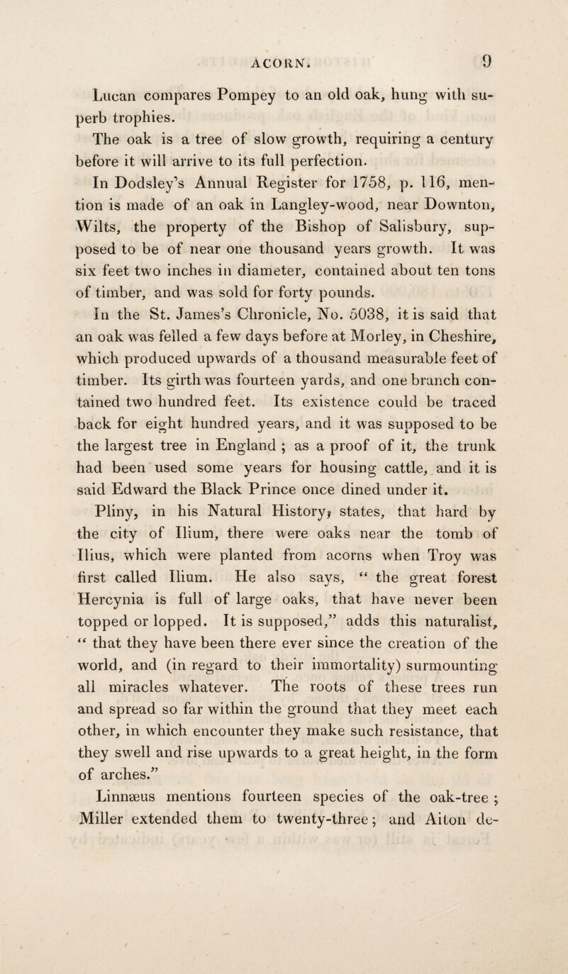 Lucan compares Pompey to an old oak, hung with su¬ perb trophies. The oak is a tree of slow growth, requiring a century before it will arrive to its full perfection. In Dodsley’s Annual Pegister for 1758, p. 116, men¬ tion is made of an oak in Langley-wood, near Downton, Wilts, the property of the Bishop of Salisbury, sup¬ posed to be of near one thousand years growth. It was six feet two inches in diameter, contained about ten tons of timber, and was sold for forty pounds. In the St. James’s Chronicle, No. 5038, it is said that an oak was felled a few days before at Morley, in Cheshire, which produced upwards of a thousand measurable feet of timber. Its girth was fourteen yards, and one branch con¬ tained two hundred feet. Its existence could be traced back for eight hundred years, and it was supposed to be the largest tree in England ; as a proof of it, the trunk had been used some years for housing cattle, and it is said Edward the Black Prince once dined under it. Pliny, in his Natural Historyi states, that hard by the city of Ilium, there were oaks near the tomb of Ilius, which were planted from acorns when Troy was first called Ilium. He also says, “ the great forest Hercynia is full of large oaks, that have never been topped or lopped. It is supposed,” adds this naturalist, that they have been there ever since the creation of the world, and (in regard to their immortality) surmounting all miracles whatever. The roots of these trees run and spread so far within the ground that they meet each other, in which encounter they make such resistance, that they swell and rise upwards to a great height, in the form of arches.” Linnaeus mentions fourteen species of the oak-tree ; Miller extended them to twenty-three; and Aiton de-