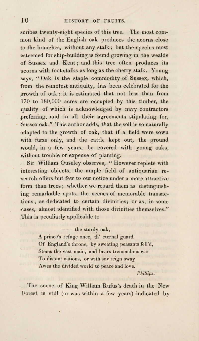 scribes twenty-eight species of this tree. The most com¬ mon kind of the English oak produces the acorns close to the branches, without any stalk; but the species most esteemed for ship-building is found growing in the wealds of Sussex and Kent; and this tree often produces its acorns with foot stalks as long as the cherry stalk. Young says, “ Oak is the staple commodity of Sussex, which, from the remotest antiquity, has been celebrated for the growth of oak: it is estimated that not less than from 170 to 180,000 acres are occupied by this timber, the quality of which is acknowledged by navy contractors preferring, and in all their agreements stipulating for, Sussex oak.’’ This author adds, that the soil is so naturally adapted to the growth of oak, that if a field were sown with furze only, and the cattle kept out, the ground would, in a few years, be covered with young oaks, without trouble or expense of planting. Sir William Ouseley observes, “ However replete with interesting objects, the ample field of antiquarian re¬ search offers but few to our notice under a more attractive form than trees ; whether we regard them as distinguish¬ ing remarkable spots, the scenes of memorable transac¬ tions; as dedicated to certain divinities; or as, in some cases, almost identified with those divinities themselves.” This is peculiarly applicable to - the sturdy oak, A prince’s refuge once, th’ eternal guard Of England’s throne, by sweating peasants fell’d, Stems the vast main, and bears tremendous war To distant nations, or with sov’reign sway Awes the divided world to peace and love. P/iillips. The scene of King William Rufus’s death in the New Forest is still (or was within a few years) indicated by