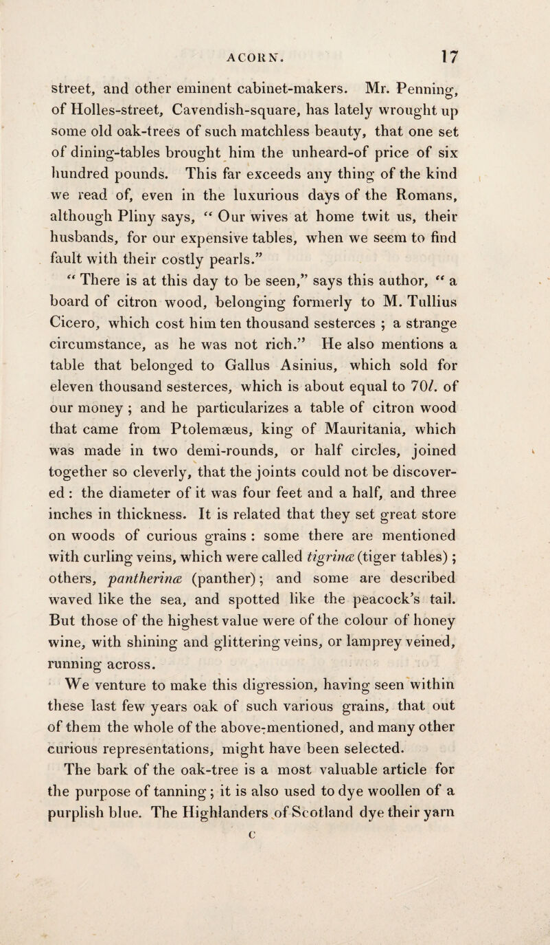 street, and other eminent cabinet-makers. Mr. Penning, of Holles-street, Cavendish-square, has lately wrought up some old oak-treOs of such matchless beauty, that one set of dining-tables brought him the unheard-of price of six Imndred pounds. This far exceeds any thing of the kind we read of, even in the luxurious days of the Romans, although Pliny says, Our wives at home twit us, their husbands, for our expensive tables, when we seem to find fault with their costly pearls.” There is at this day to be seen,” says this author, “ a board of citron wood, belonging formerly to M. Tullius Cicero, which cost him ten thousand sesterces ; a strange circumstance, as he was not rich.” He also mentions a table that belonged to Gallus Asinius, which sold for eleven thousand sesterces, which is about equal to 70/. of our money ; and he particularizes a table of citron wood that came from Ptolemseus, king of Mauritania, which was made in two demi-rounds, or half circles, joined together so cleverly, that the joints could not be discover¬ ed : the diameter of it was four feet and a half, and three inches in thickness. It is related that they set great store on woods of curious grains : some there are mentioned with curling veins, which were called tigrina (tiger tables); others, pantherirKB (panther); and some are described waved like the sea, and spotted like the peacock’s tail. But those of the highest value were of the colour of honey wine, with shining and glittering veins, or lamprey veined, running across. We venture to make this digression, having seen within these last few years oak of such various grains, that out of them the whole of the abovcTmentioned, and many other curious representations, might have been selected. The bark of the oak-tree is a most valuable article for the purpose of tanning; it is also used to dye woollen of a purplish blue. The Highlanders ,of Scotland dye their yarn c