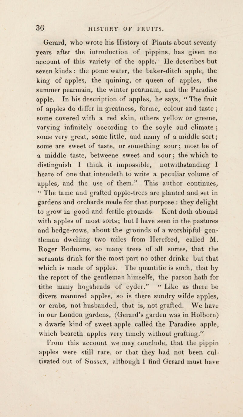 Gerard, who wrote his History of Plants about seventy years after the introduction of pippins, has given no account of this variety of the apple. He describes but seven kinds : the pome water, the baker-ditch apple, the king of apples, the quining, or queen of apples, the summer pearmain, the winter pearmain, and the Paradise apple. In his description of apples, he says, The fruit of apples do differ in greatness, forme, colour and taste ; some covered with a red skin, others yellow or greene, varying infinitely according to the soyle and climate ; some very great, some little, and many of a middle sort; some are sweet of taste, or something sour; most be of a middle taste, betweene sweet and sour; the which to distinguish I think it impossible, notwithstanding I heare of one that intendeth to write a peculiar volume of apples, and the use of them.” This author continues. The tame and grafted apple-trees are planted and set in gardens and orchards made for that purpose : they delight to grow in good and fertile grounds. Kent doth abound with apples of most sorts; but I have seen in the pastures and hedge-rows, about the grounds of a worshipful gen¬ tleman dwelling two miles from Hereford, called M. Roger Bodnome, so many trees of all sortes, that the seruants drink for the most part no other drinke but that which is made of apples. The quantitie is such, that by the report of the gentleman himselfe, the parson hath for tithe many hogsheads of cyder.” ‘‘ Like as there be divers manured apples, so is there sundry wilde apples, or crabs, not husbanded, that is, not grafted. We have in our London gardens, (Gerard’s garden was in Holborn) a dwarfe kind of sweet apple called the Paradise apple, which beareth apples very timely without grafting.” From this account we may conclude, that the pippin apples were still rare, or that they had not been cul¬ tivated out of Sussex, although 1 find Gerard must have