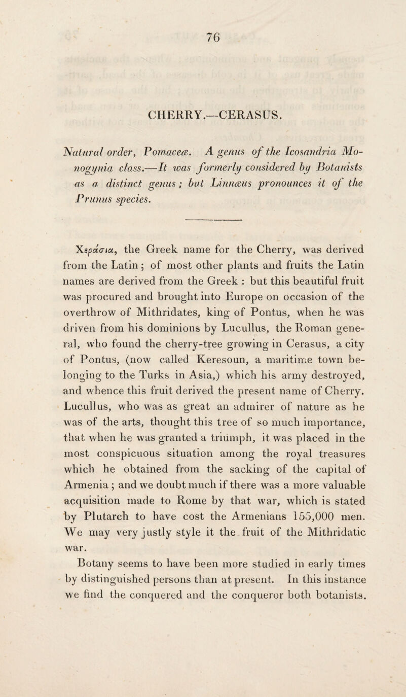 CHERRY.—CERASUS. Natural order, Pomacea. A genus of the Icosandria Mo- nogynia class.—It ivas formerly considered hy Botanists as a distinct genus; but Linnmis pronounces it of the Prunus species. X.6pu(ria, the Greek name for the Cherry, was derived from the Latin; of most other plants and fruits the Latin names are derived from the Greek : but this beautiful fruit was procured and brought into Europe on occasion of the overthrow of Mithridates, king of Pontus, when he was driven from his dominions by Lucullus, the Roman gene¬ ral, who found the cherry-tree growing in Cerasus, a city of Pontus, (now called Keresoun, a maritime town be¬ longing to the Turks in Asia,) which his army destroyed, and whence this fruit derived the present name of Cherry. Lucullus, who was as great an admirer of nature as he was of the arts, thought this tree of so much importance, that when he was granted a triumph, it was placed in the most conspicuous situation among the royal treasures which he obtained from the sacking of the capital of Armenia ; and we doubt much if there was a more valuable acquisition made to Rome by that war, which is stated by Plutarch to have cost the Armenians 155,000 men. We may very justly style it the fruit of the Mithridatic war. Botany seems to have been more studied in early times by distinguished persons than at present. In this instance we find the conquered and the conqueror both botanists.