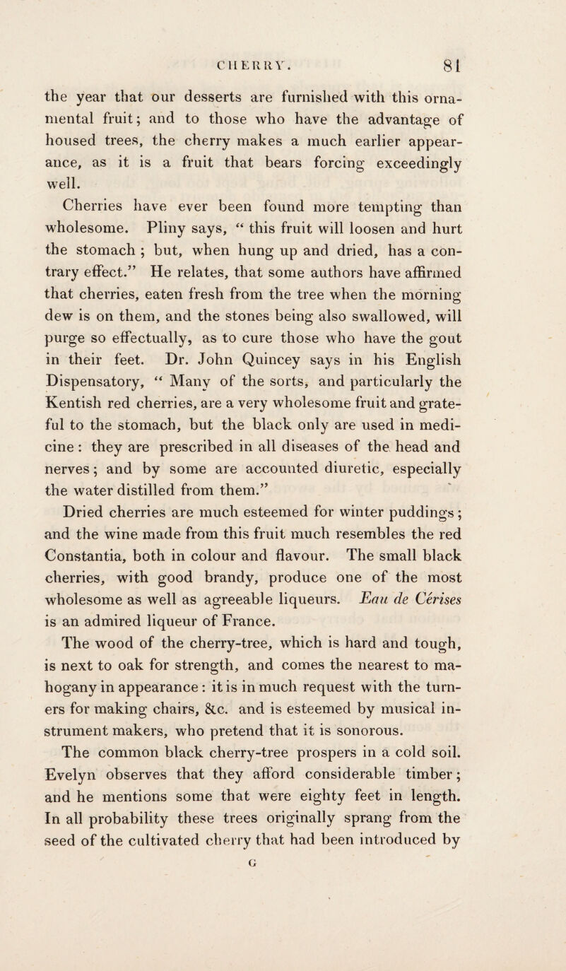 the year that our desserts are furnished with this orna¬ mental fruit; and to those who have the advantage of housed trees, the cherry makes a much earlier appear¬ ance, as it is a fruit that bears forcing exceedingly well. Cherries have ever been found more tempting than wholesome. Pliny says, this fruit will loosen and hurt the stomach ; but, when hung up and dried, has a con¬ trary effect.” He relates, that some authors have affirmed that cherries, eaten fresh from the tree when the morning dew is on them, and the stones being also swallowed, will purge so effectually, as to cure those who have the gout in their feet. Dr. John Quincey says in his English Dispensatory, “ Many of the sorts, and particularly the Kentish red cherries, are a very wholesome fruit and grate¬ ful to the stomach, but the black only are used in medi¬ cine : they are prescribed in all diseases of the head and nerves; and by some are accounted diuretic, especially the water distilled from them.” Dried cherries are much esteemed for winter puddings; and the wine made from this fruit much resembles the red Constantia, both in colour and flavour. The small black cherries, with good brandy, produce one of the most wholesome as well as agreeable liqueurs. Eau de Cerises is an admired liqueur of France. The wood of the cherry-tree, which is hard and tough, is next to oak for strength, and comes the nearest to ma¬ hogany in appearance: it is in much request with the turn¬ ers for making chairs, &c. and is esteemed by musical in¬ strument makers, who pretend that it is sonorous. The common black cherry-tree prospers in a cold soil. Evelyn observes that they afford considerable timber; and he mentions some that were eighty feet in length. In all probability these trees originally sprang from the seed of the cultivated cherry that had been introduced by o