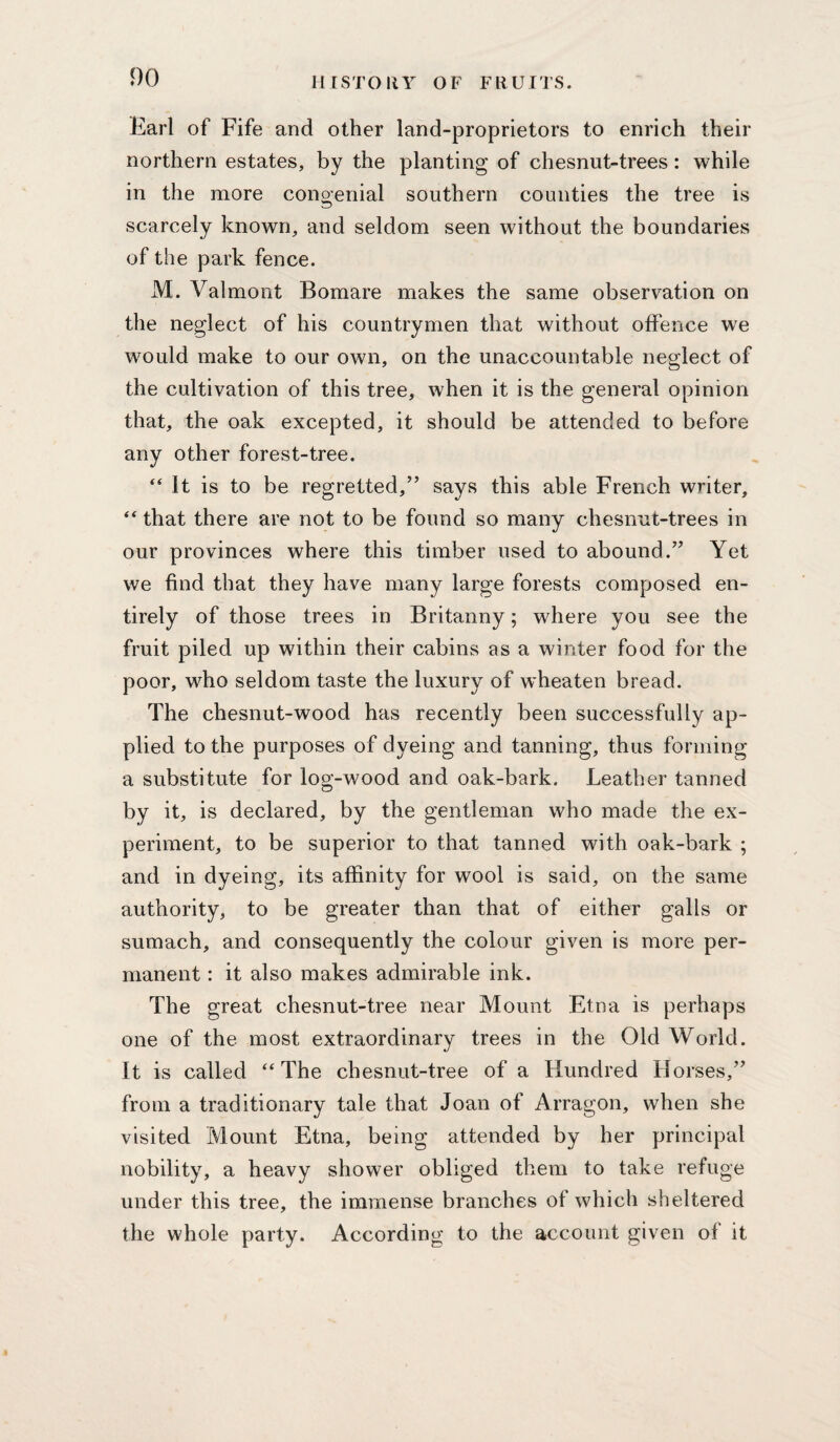 Earl of Fife and other land-proprietors to enrich their northern estates, by the planting of chesnut-trees: while in the more conoenial southern counties the tree is scarcely known, and seldom seen without the boundaries of the park fence. M. Valmont Bomare makes the same observation on the neglect of his countrymen that without offence we would make to our own, on the unaccountable neglect of the cultivation of this tree, when it is the general opinion that, the oak excepted, it should be attended to before any other forest-tree. “ It is to be regretted,” says this able French writer, ‘‘ that there are not to be found so many chesnut-trees in our provinces where this timber used to abound.” Yet we find that they have many large forests composed en¬ tirely of those trees in Britanny; where you see the fruit piled up within their cabins as a winter food for the poor, who seldom taste the luxury of wheaten bread. The chesnut-wood has recently been successfully ap¬ plied to the purposes of dyeing and tanning, thus forming a substitute for log-wood and oak-bark. Leather tanned by it, is declared, by the gentleman who made the ex¬ periment, to be superior to that tanned with oak-bark ; and in dyeing, its affinity for wool is said, on the same authority, to be greater than that of either galls or sumach, and consequently the colour given is more per¬ manent : it also makes admirable ink. The great chesnut-tree near Mount Etna is perhaps one of the most extraordinary trees in the Old World. It is called ‘‘The chesnut-tree of a Hundred Horses,” from a traditionary tale that Joan of Arragon, when she visited Mount Etna, being attended by her principal nobility, a heavy shower obliged them to take refuge under this tree, the immense branches of which sheltered the whole party. According to the account given of it