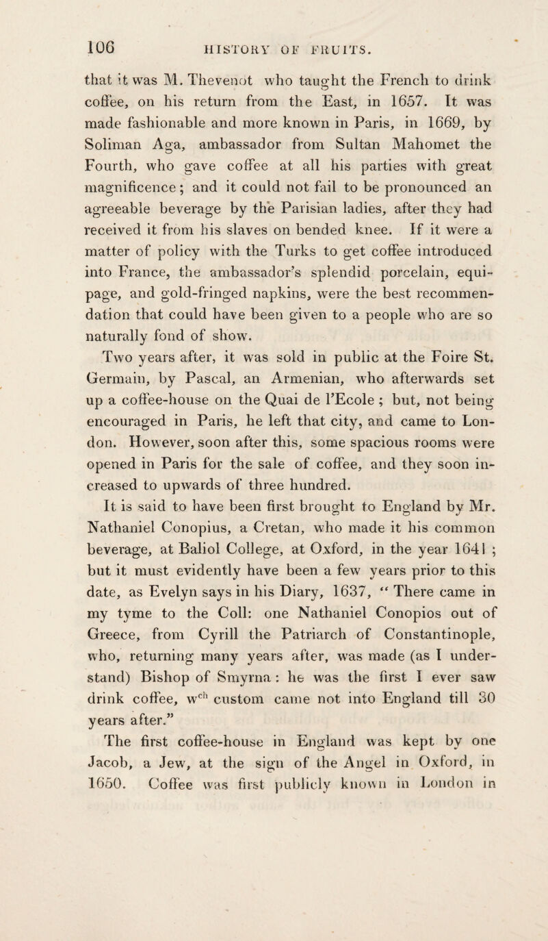 that it was M. Tiievenot who taught the French to drink coffee, on his return from the East, in 1657. It was made fashionable and more known in Paris, in 1669, by Soliman Aga, ambassador from Sultan Mahomet the Fourth, who gave coffee at all his parties with great magnificence; and it could not fail to be pronounced an agreeable beverage by the Parisian ladies, after they had received it from his slaves on bended knee. If it were a matter of policy with the Turks to get coffee introduced into France, the ambassador’s splendid porcelain, equi¬ page, and gold-fringed napkins, were the best recommen¬ dation that could have been given to a people who are so naturally fond of show. Two years after, it was sold in public at the Foire St. Germain, by Pascal, an Armenian, who afterwards set up a coffee-house on the Quai de TEcole ; but, not being encouraged in Paris, he left that city, and came to Lon¬ don. However, soon after this, some spacious rooms were opened in Paris for the sale of coffee, and they soon in¬ creased to upwards of three hundred. It is said to have been first brought to England by Mr. Nathaniel Conopius, a Cretan, who made it his common beverage, at Baliol College, at Oxford, in the year 1641 ; but it must evidently have been a few years prior to this date, as Evelyn says in his Diary, 1637, There came in my tyme to the Coll: one Nathaniel Conopios out of Greece, from Cyrill the Patriarch of Constantinople, who, returning many years after, was made (as I under¬ stand) Bishop of Smyrna: he was the first I ever saw drink coffee, w*^’^ custom came not into England till 30 years after.” The first cofi’ee-house in England was kept by one Jacob, a Jew, at the sign of the Angel in Oxford, in 1650. Coffee was first publicly known in liOndon in