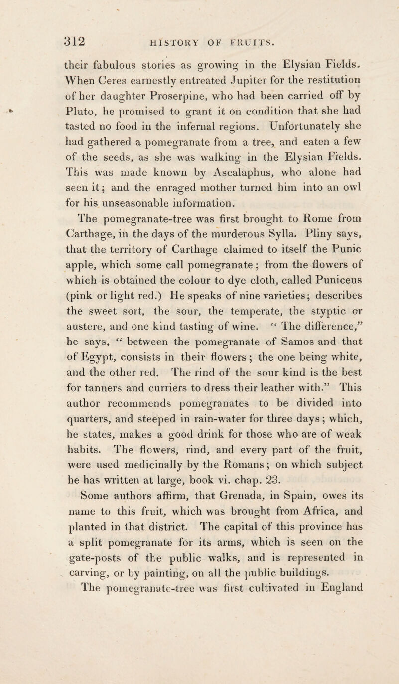 their fabulous stories as growing in the Elysian Fields. When Ceres earnestly entreated Jupiter for the restitution of her daughter Proserpine, who had been carried off by Pluto, he promised to grant it on condition that she had tasted no food in the infernal regions. Unfortunately she had gathered a pomegranate from a tree, and eaten a few of the seeds, as she was walking in the Elysian Fields. This was made known by Ascalaphus, who alone had seen it; and the enraged mother turned him into an owl for his unseasonable information. The pomegranate-tree was first brought to Rome from Carthage, in the days of the murderous Sylla. Pliny says, that the territory of Carthage claimed to itself the Punic apple, which some call pomegranate; from the flowers of which is obtained the colour to dye cloth, called Puniceus (pink or light red.) He speaks of nine varieties; describes the sweet sort, the sour, the temperate, the styptic or austere, and one kind tasting of wine. The difference,’^ he says, **' between the pomegranate of Samos and that of Egypt, consists in their flowers; the one being white, and the other red. The rind of the sour kind is the best for tanners and curriers to dress their leather with.” This author recommends pomegranates to be divided into quarters, and steeped in rain-water for three days; which, he states, makes a good drink for those who are of weak habits. The flowers, rind, and every part of the fruit, were used medicinally by the Romans; on which subject he has written at large, book vi. chap. 23. Some authors affirm, that Grenada, in Spain, owes its name to this fruit, which was brought from Africa, and planted in that district. The capital of this province has a split pomegranate for its arms, which is seen on the gate-posts of the public walks, and is represented in carving, or by painting, on all the public buildings. The pomegranate-tree was first cultivated in England