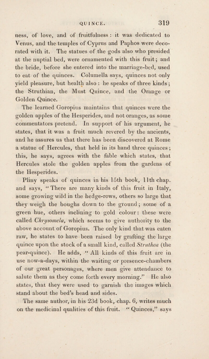 ness, of love, and of fruitfulness : it was dedicated to Venus, and the temples of Cyprus and Paphos w^ere deco^ rated with it. The statues of the gods also who presided at the nuptial bed, were ornamented with this fruit; and the bride, before she entered into the marriage-bed, used to eat of the quinces. Columella says, quinces not only yield pleasure, but health also : he speaks of three kinds ; the Struthian, the Must Quince, and the Orange or Golden Quince. The learned Goropius maintains that quinces were the golden apples of the Hesperides, and not oranges, as some commentators pretend. In support of his argument, he states, that it was a fruit much revered by the ancients, and he assures us that there has been discovered at Rome a statue of Hercules, that held in its hand three quinces; this, he says, agrees with the fable which states, that Hercules stole the golden apples from the gardens of the Hesperides. Pliny speaks of quinces in his 15th book, 11th chap, and says, There are many kinds of this fruit in Italy, some growing wild in the hedge-rows, others so large that they weigh the boughs down to the ground; some of a green hue, others inclining to gold colour: these were called Chrysoynelay which seems to give authority to the above account of Goropius. The only kind that was eaten raw, he states to have been raised by grafting the large quince upon the stock of a small kind, called Struthea (the pear-quince). He adds, All kinds of this fruit are in use now-a-days, within the waiting or presence-chambers of our great personages, where men give attendance to salute them as they come forth every morning.” He also states, that they were used to garnish the images which stand about the bed’s head and sides. The same author, in his 23d book, chap. 6, writes much on the medicinal qualities of this fruit, Quinces,” says