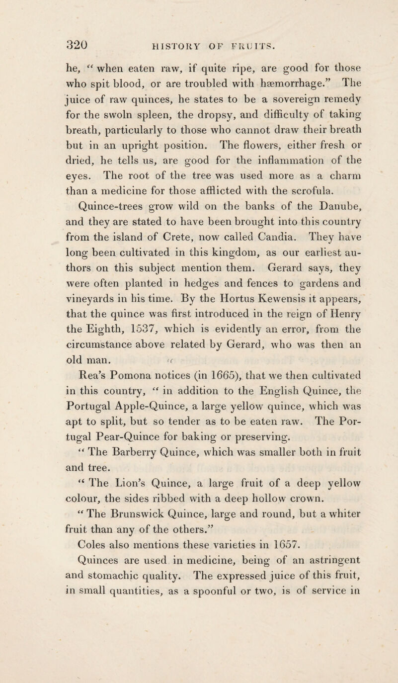 he, when eaten raw, if quite ripe, are good for those who spit blood, or are troubled with haemorrhage.” The juice of raw quinces, he states to be a sovereign remedy for the swoln spleen, the dropsy, and difficulty of taking breath, particularly to those who cannot draw their breath but in an upright position. The flowers, either fresh or dried, he tells us, are good for the inflammation of the eyes. The root of the tree was used more as a charm than a medicine for those afflicted with the scrofula. Quince-trees grow wild on the banks of the Danube, and they are stated to have been brought into this country from the island of Crete, now called Candia. They have long been cultivated in this kingdom, as our earliest au¬ thors on this subject mention them. Gerard says, they were often planted in hedges and fences to gardens and vineyards in his time. By the Hortus Kewensis it appears, that the quince was first introduced in the reign of Henry the Eighth, 1537, which is evidently an error, from the circumstance above related by Gerard, who was then an old man. Rea’s Pomona notices (in 1665), that we then cultivated in this country, in addition to the English Quince, the Portugal Apple-Quince, a large yellow quince, which was apt to split, but so tender as to be eaten raw. The Por¬ tugal Pear-Quince for baking or preserving. The Barberry Quince, which was smaller both in fruit and tree. ‘‘ The Lion’s Quince, a large fruit of a deep yellow colour, the sides ribbed with a deep hollow crown. The Brunswick Quince, large and round, but a whiter fruit than any of the others.” Coles also mentions these varieties in 1657. Quinces are used in medicine, being of an astringent and stomachic quality. The expressed juice of this fruit, in small quantities, as a spoonful or two, is of service in