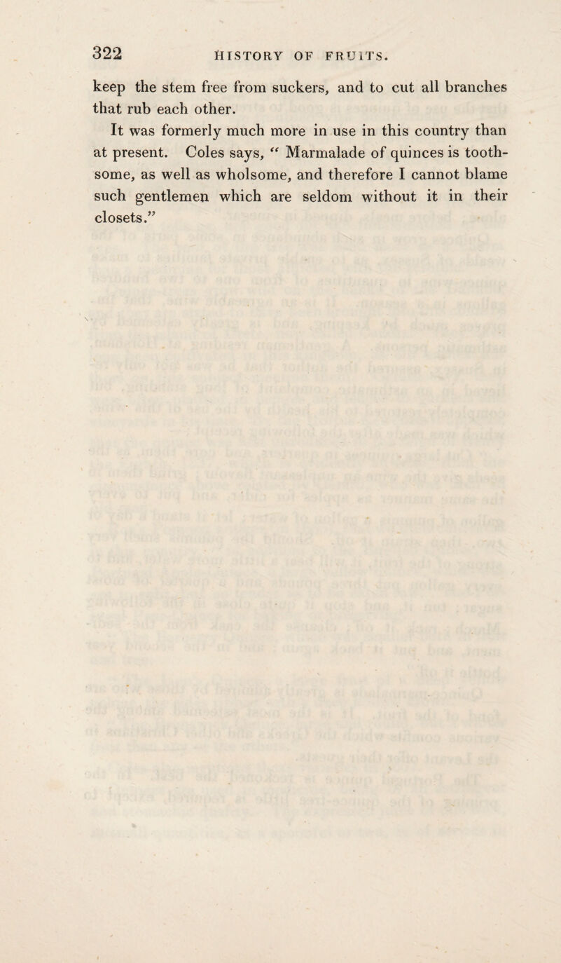 keep the stem free from suckers, and to cut all branches that rub each other. It was formerly much more in use in this country than at present. Coles says, “ Marmalade of quinces is tooth¬ some, as well as wholsome, and therefore I cannot blame such gentlemen which are seldom without it in their closets.’^