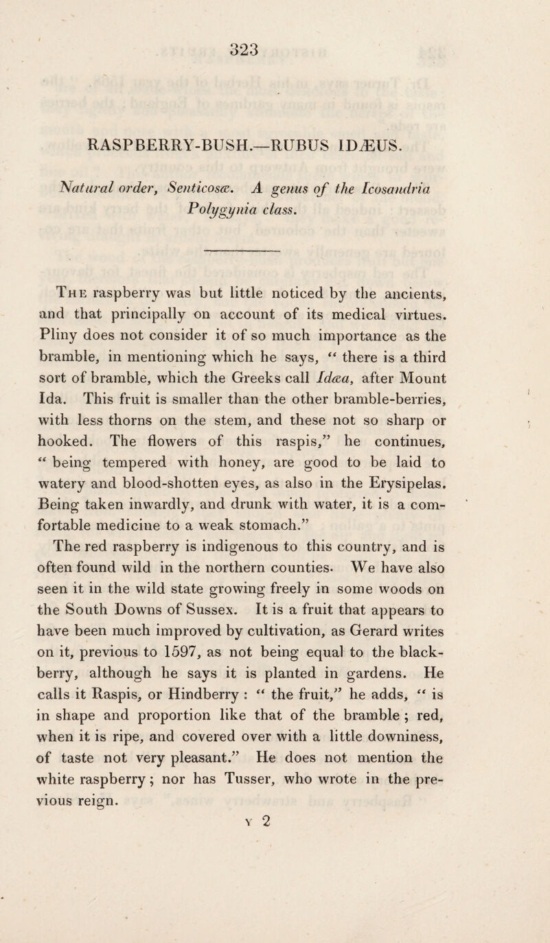 RASPBERRY-BUSH.—RUBUS IDA^US. Natural order, Senticosm. A genus of the Icosandria Polygynia class. The raspberry was but little noticed by the ancients, and that principally on account of its medical virtues. Pliny does not consider it of so much importance as the bramble, in mentioning which he says, ‘‘ there is a third sort of bramble, which the Greeks call Idrea, after Mount Ida. This fruit is smaller than the other bramble-berries, with less thorns on the stem, and these not so sharp or hooked. The flowers of this raspis,” he continues, being tempered with honey, are good to be laid to watery and blood-shotten eyes, as also in the Erysipelas. Being taken inwardly, and drunk with water, it is a com¬ fortable medicine to a weak stomach.” The red raspberry is indigenous to this country, and is often found wild in the northern counties. We have also seen it in the wild state growing freely in some woods on the South Downs of Sussex. It is a fruit that appears to have been much improved by cultivation, as Gerard writes on it, previous to 1597, as not being equal to the black¬ berry, although he says it is planted in gardens. He calls it Raspis, or Hindberry : the fruit,” he adds, is in shape and proportion like that of the bramble ; red, when it is ripe, and covered over with a little downiness, of taste not very pleasant.” He does not mention the white raspberry; nor has Tusser, who wrote in the pre¬ vious reign. Y 2