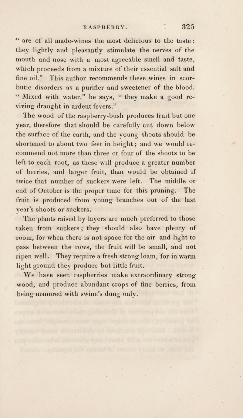 are of all made-wines the most delicious to the taste ; they lightly and pleasantly stimulate the nerves of the mouth and nose with a most agreeable smell and taste, which proceeds from a mixture of their essential salt and fine oil.” This author recommends these wines in scor¬ butic disorders as a purifier and sweetener of the blood. Mixed with water,” he says, they make a good re¬ viving draught in ardent fevers.” The wood of the raspberry-bush produces fruit but one year, therefore that should be carefully cut down below the surface of the earth, and the young shoots should be shortened to about two feet in height; and we would re¬ commend not more than three or four of the shoots to be left to each root, as these will produce a greater number of berries, and larger fruit, than would be obtained if twice that number of suckers were left. The middle or end of October is the proper time for this pruning. The fruit is produced from young branches out of the last year’s shoots or suckers. The plants raised by layers are much preferred to those taken from suckers; they should also have plenty of room, for when there is not space for the air and light to pass between the rows, the fruit will be small, and not ripen well. They require a fresh strong loam, for in warm light ground they produce but little fruit. We have seen raspberries make extraordinary strong- wood, and produce abundant crops of fine berries, from being manured with swine’s dung only.