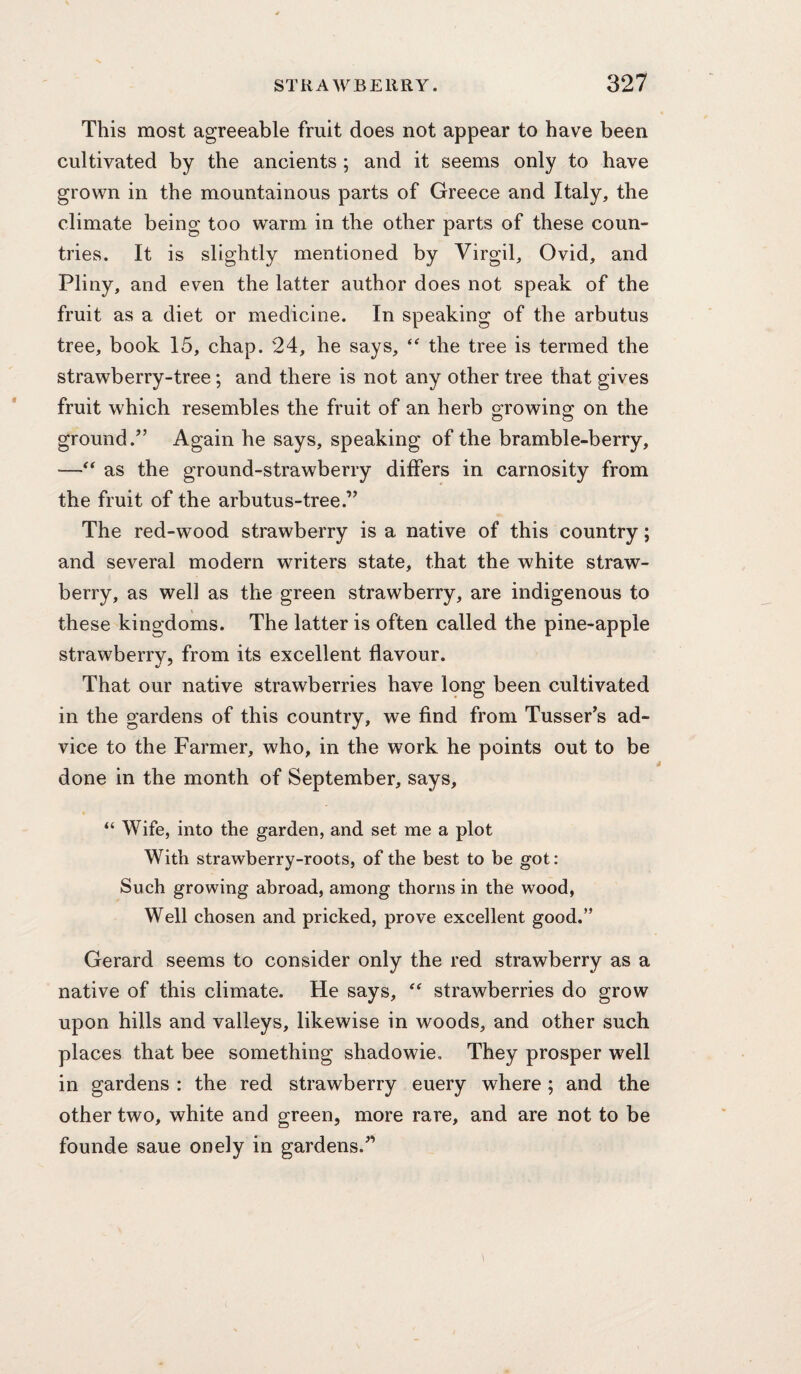 This most agreeable fruit does not appear to have been cultivated by the ancients ; and it seems only to have grown in the mountainous parts of Greece and Italy, the climate being too warm in the other parts of these coun¬ tries. It is slightly mentioned by Virgil, Ovid, and Pliny, and even the latter author does not speak of the fruit as a diet or medicine. In speaking of the arbutus tree, book 15, chap. 24, he says, the tree is termed the strawberry-tree; and there is not any other tree that gives fruit which resembles the fruit of an herb growing on the ground.” Again he says, speaking of the bramble-berry, —as the ground-strawberry differs in carnosity from the fruit of the arbutus-tree.” The red-wood strawberry is a native of this country; and several modern writers state, that the white straw¬ berry, as well as the green strawberry, are indigenous to these kingdoms. The latter is often called the pine-apple strawberry, from its excellent flavour. That our native strawberries have long been cultivated in the gardens of this country, we find from Tusser’s ad¬ vice to the Farmer, who, in the work he points out to be done in the month of September, says, “ Wife, into the garden, and set me a plot With strawberry-roots, of the best to be got: Such growing abroad, among thorns in the wood, Well chosen and pricked, prove excellent good.” Gerard seems to consider only the red strawberry as a native of this climate. He says,  strawberries do grow upon hills and valleys, likewise in woods, and other such places that bee something shadowie. They prosper well in gardens : the red strawberry euery where; and the other two, white and green, more rare, and are not to be founde saue onely in gardens.”