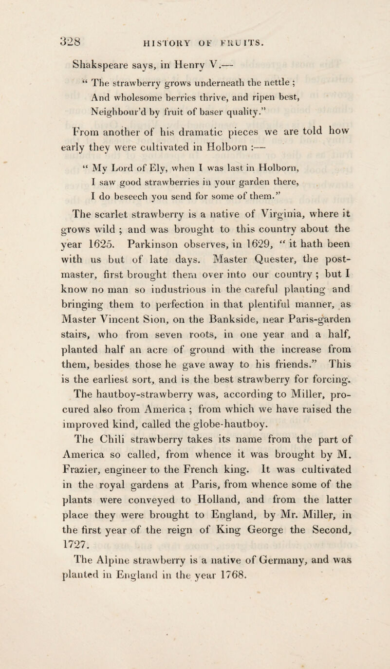 Shakspeare says, in Henry V.— “ The strawberry grows underneath the nettle ; And wholesome berries thrive, and ripen best, Neighbour’d by fruit of baser quality.” From another of his dramatic pieces vve are told how early they were cultivated in Holborn :— “ My Lord of Ely, when I was last in Holborn, I saw good strawberries in your garden there, I do beseech you send for some of them.” The scarlet strawberry is a native of Virginia, where it grows wild ; and was brought to this country about the year 1625. Parkinson observes, in 1629, it hath been with us but of late days. Master Quester, the post¬ master, first brought them over into our country ; but I know no man so industrious in the careful planting and bringing them to perfection in that plentiful manner, as Master Vincent Sion, on the Bankside, near Paris-garden stairs, who from seven roots, in one year and a half, planted half an acre of ground with the increase from them, besides those he gave away to his friends.” This is the earliest sort, and is the best strawberry for forcing. The hautboy-strawberry was, according to Miller, pro¬ cured also from America ; from which we have raised the improved kind, called the globe-hautboy. The Chili strawberry takes its name from the part of America so called, from whence it was brought by M. Frazier, engineer to the French king. It was cultivated in the royal gardens at Paris, from whence some of the plants were conveyed to Holland, and from the latter place they were brought to England, by Mr. Miller, in the first year of the reign of King George the Second, 1727. The Alpine strawberry is a native of Germany, and was planted in England in the year 1768.