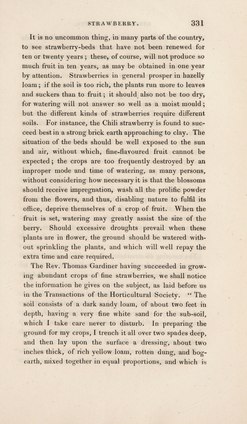 It is no uncommon thing, in many parts of the country, to see strawberry-beds that have not been renewed for ten or twenty years ; these, of course, will not produce so much fruit in ten years, as may be obtained in one year by attention. Strawberries in general prosper in hazelly loam; if the soil is too rich, the plants run more to leaves and suckers than to fruit; it should also not be too dry, for watering will not answer so well as a moist mould; but the different kinds of strawberries require different soils. For instance, the Chili strawberry is found to suc¬ ceed best in a strong brick earth approaching to clay. The situation of the beds should be well exposed to the sun and air, without which, fine-flavoured fruit cannot be expected ; the crops are too frequently destroyed by an improper mode and time of watering, as many persons, without considering how necessary it is that the blossoms should receive impregnation, wash all the prolific powder from the flowers, and thus, disabling nature to fulfil its office, deprive themselves of a crop of fruit. When the fruit is set, watering may greatly assist the size of the berry. Should excessive droughts prevail when these plants are in flower, the ground should be watered with¬ out sprinkling the plants, and which will well repay the extra time and care required. The Rev. Thomas Gardiner having succeeded in grow¬ ing abundant crops of fine strawberries, we shall notice the information he gives on the subject, as laid before us in the Transactions of the Horticultural Society. The soil consists of a dark sandy loam, of about two feet in depth, having a very fine white sand for the sub-soil, which 1 take care never to disturb. In preparing the ground for my crops, I trench it ail over two spades deep, and then lay upon the surface a dressing, about two inches thick, of rich yellow loam, rotten dung, and bog- earth, mixed together in equal proportions, and which is