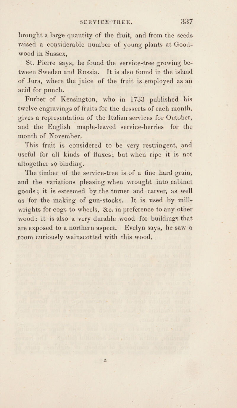 brought a large quantity of the fruit, and from the seeds raised a considerable number of young plants at Good- wood in Sussex, St. Pierre says, he found the service-tree growing be¬ tween Sweden and Russia. It is also found in the island of Jura, where the juice of the fruit is employed as an acid for punch. Furber of Kensington, who in 1733 published his twelve engravings of fruits for the desserts of each month, gives a representation of the Italian services for October, and the English maple-leaved service-berries for the month of November. I This fruit is considered to be very restringent, and useful for all kinds of fluxes; but when ripe it is not altogether so binding. The timber of the service-tree is of a fine hard grain, and the variations pleasing when wrought into cabinet goods ; it is esteemed by the turner and carver, as well as for the making of gun-stocks. It is used by mill¬ wrights for cogs to wheels, &c. in preference to any other wmod: it is also a very durable wood for buildings that are exposed to a northern aspect. Evelyn says, he saw a room curiously wainscotted with this wood. z