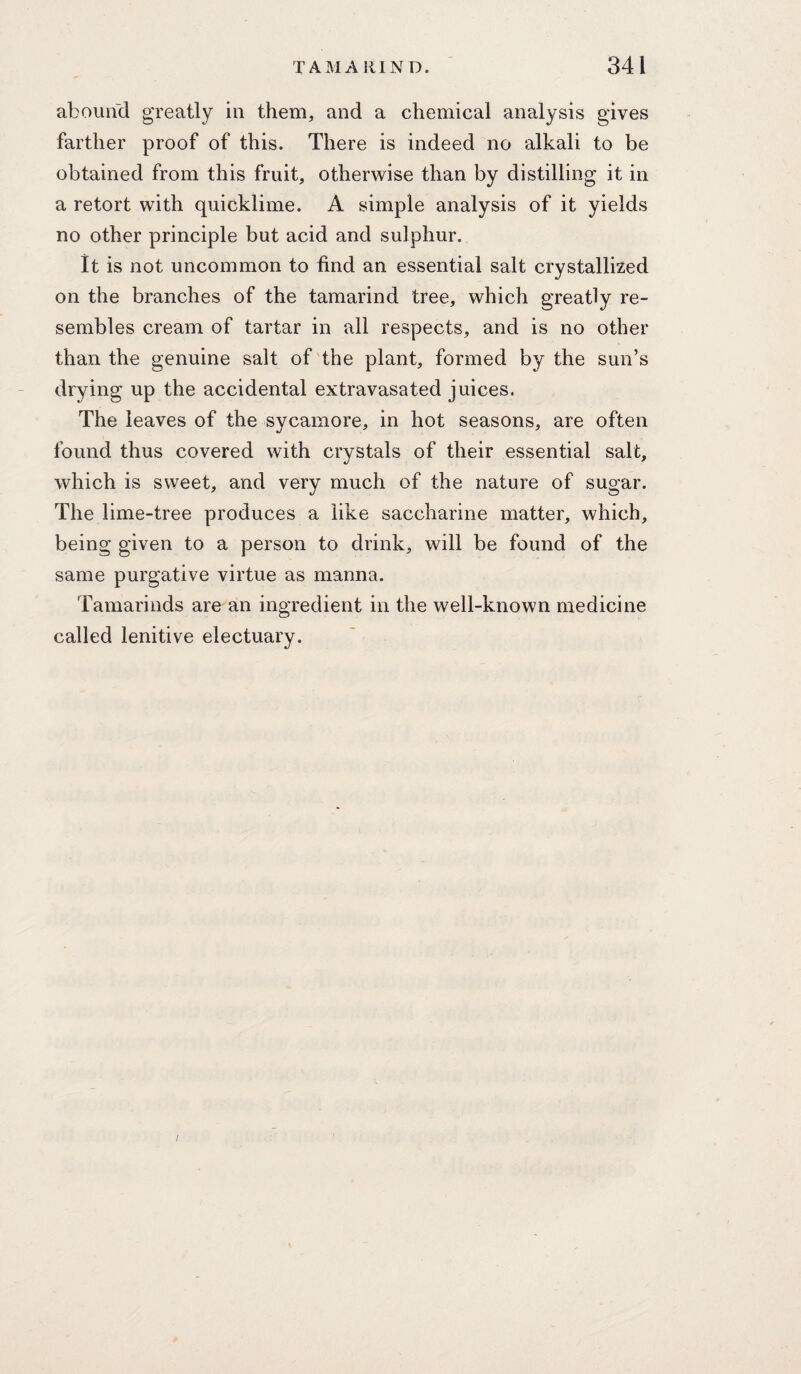 abouiid greatly in them, and a chemical analysis gives farther proof of this. There is indeed no alkali to be obtained from this fruit, otherwise than by distilling it in a retort with quicklime. A simple analysis of it yields no other principle but acid and sulphur. it is not uncommon to find an essential salt crystallised on the branches of the tamarind tree, which greatly re¬ sembles cream of tartar in all respects, and is no other than the genuine salt of the plant, formed by the sun’s drying up the accidental extravasated juices. The leaves of the sycamore, in hot seasons, are often found thus covered with crystals of their essential salt, which is sweet, and very much of the nature of sugar. The lime-tree produces a like saccharine matter, which, being given to a person to drink, will be found of the same purgative virtue as manna. Tamarinds are an ingredient in the well-known medicine called lenitive electuary. /