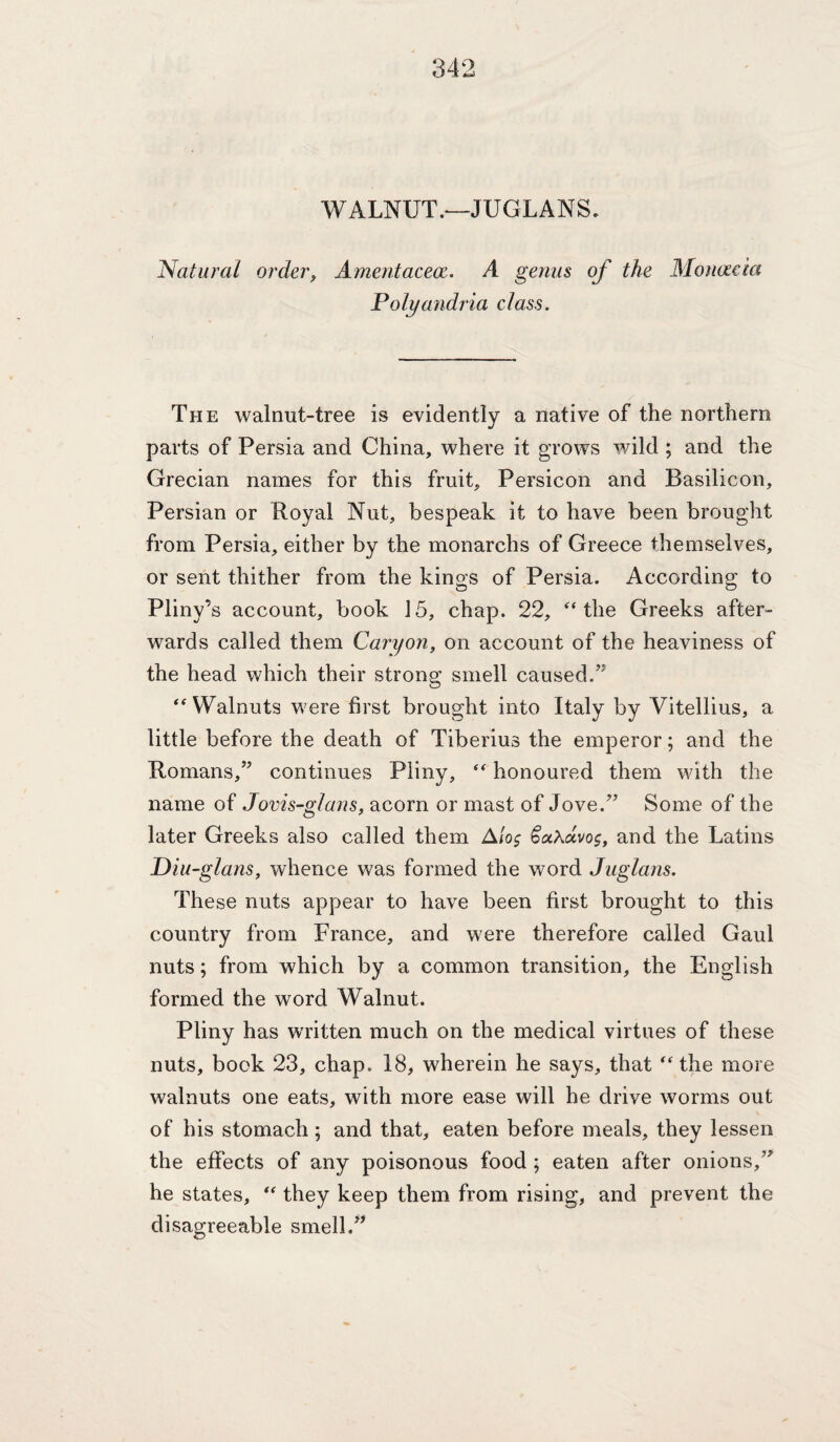 WALNUT .‘-JUGLANS, Natural order, Amentacece. A genus of the Alonac 'ta Polyandria class. The walnut-tree is evidently a native of the northern parts of Persia and China, where it grows wild ; and the Grecian names for this fruit, Persicon and Basilicon, Persian or Boyal Nut, bespeak it to have been brought from Persia, either by the monarchs of Greece themselves, or sent thither from the kings of Persia. According to Pliny’s account, book 15, chap. 22, ‘the Greeks after¬ wards called them Caryon, on account of the heaviness of the head which their strong smell caused.” “Walnuts were first brought into Italy by Vitellius, a little before the death of Tiberius the emperor; and the Romans,” continues Pliny, “ honoured them with the name of Jovis-glans, acorn or mast of Jove.” Some of the later Greeks also called them A/oj and the Latins Diu-glans, whence was formed the word Juglans. These nuts appear to have been first brought to this country from France, and were therefore called Gaul nuts; from which by a common transition, the English formed the word Walnut. Pliny has written much on the medical virtues of these nuts, book 23, chap. 18, wherein he says, that “ the more walnuts one eats, with more ease will he drive worms out of his stomach; and that, eaten before meals, they lessen the effects of any poisonous food ; eaten after onions,” he states, “ they keep them from rising, and prevent the disagreeable smell.”