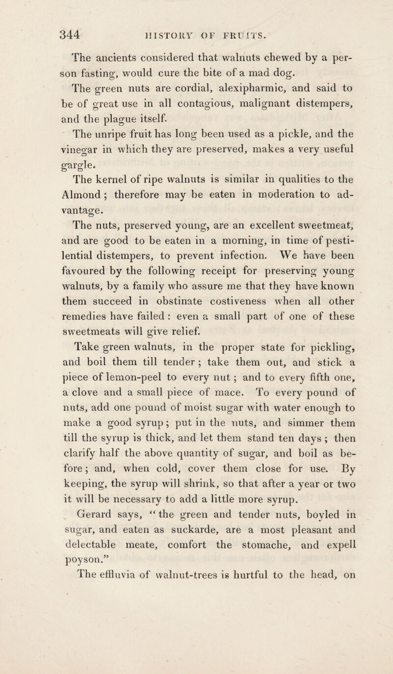 The ancients considered that walnuts chewed by a per¬ son fasting, would cure the bite of a mad dog. The green nuts are cordial, alexipharmic, and said to be of great use in all contagious, malignant distempers, and the plague itself. The unripe fruit has long been used as a pickle, and the vinegar in which they are preserved, makes a very useful gargle. The kernel of ripe Walnuts is similar in qualities to the Almond ; therefore may be eaten in moderation to ad- van tao;e. The nuts, preserved young, are an excellent sweetmeat, and are good to be eaten in a morning, in time of pesti¬ lential distempers, to prevent infection. We have been favoured by the following receipt for preserving young walnuts, by a family who assure me that they have known them succeed in obstinate costiveness when all other remedies have failed : even a small part of one of these sweetmeats will give relief. Take green walnuts, in the proper state for pickling, and boil them till tender ; take them out, and stick a piece of lemon-peel to every nut; and to every fifth one, a clove and a small piece of mace. To every pound of nuts, add one pound of moist sugar with water enough to make a good syrup; put in the nuts, and simmer them till the syrup is thick, and let them stand ten days ; then clarify half the above quantity of sugar, and boil as be¬ fore ; and, when cold, cover them close for use. By keeping, the syrup will shrink, so that after a year or two it will be necessary to add a little more syrup. Gerard says, the green and tender nuts, boyled in sugar, and eaten as suckarde, are a most pleasant and delectable meate, comfort the stomache, and expell poyson.” The effluvia of walnut-trees is hurtful to the head, on
