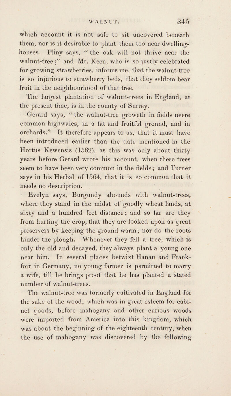 Tvhich account it is not safe to sit uncovered beneath them, nor is it desirable to plant them too near dwelling- houses. Pliny says, “ the oak v/ill not thrive near the walnut-tree;” and Mr. Keen, who is so justly celebrated for growing strawberries, informs me, that the walnut-tree is so injurious to strawberry beds, that they seldom bear fruit in the neighbourhood of that tree. The largest plantation of walnut-trees in England, at the present time, is in the county of Surrey. Gerard says, the walnut-tree groweth in fields neere common highwaies, in a fat and fruitful ground, and in orchards.” It therefore appears to us, that it must have been introduced earlier than the date mentioned in the Hortus Kewensis (1562), as this was only about thirty years before Gerard wrote his account, when these trees seem to have been very common in the fields; and Turner says in his Herbal of 1564, that it is so common that it needs no description. Evelyn says. Burgundy abounds with walnut-trees, where they stand in the midst of goodly wheat lands, at sixty and a hundred feet distance; and so far are they from hurting the crop, that they are looked upon as great preservers by keeping the ground warm; nor do the roots hinder the plough. Whenever they fell a tree, which is only the old and decayed, they always plant a young one near him. In several places betwixt Hanau and Frank¬ fort in Germany, no young farmer is permitted to marry a wife, till he brings proof that he has planted a stated number of walnut-trees. The walnut-tree was formerly cultivated in England for the sake of the wood, which was in great esteem for cabi¬ net goods, before mahogany and other curious woods were imported from America into this kingdom, which was about the beginning of the eighteenth century, when the use of mahogany was discovered by the following