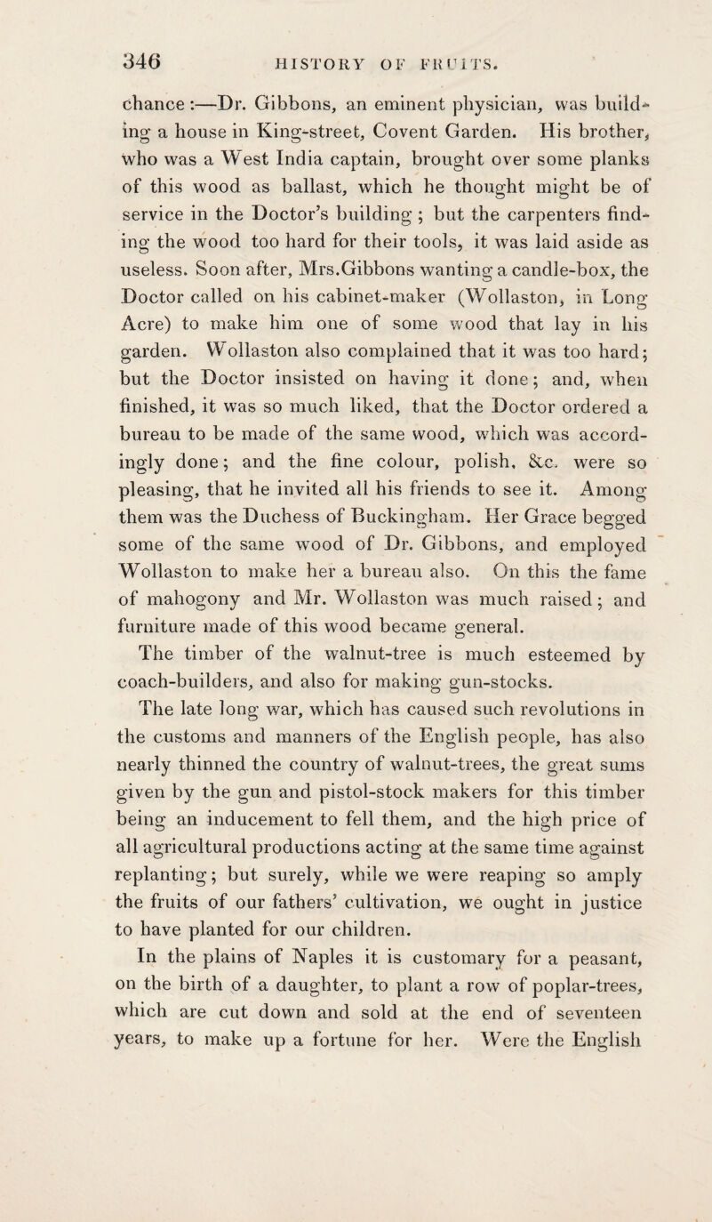 chance ;—Dr. Gibbons, an eminent physician, was build^ ing a house in King-street, Covent Garden. His brother^ who was a West India captain, brought over some planks of this wood as ballast, which he thought might be of service in the Doctor’s building ; but the carpenters find^ ing the vfood too hard for their tools, it was laid aside as useless. Soon after, Mrs.Gibbons wanting a candle-box, the Doctor called on his cabinet-maker (Wollaston, in Long Acre) to make him one of some v^ood that lay in his garden. Wollaston also complained that it was too hard 5 but the Doctor insisted on having it done; and, when finished, it was so much liked, that the Doctor ordered a bureau to be made of the same wood, which was accord¬ ingly done; and the fine colour, polish, &c. were so pleasing, that he invited all his friends to see it. Among them was the Duchess of Buckingham. Her Grace begged some of the same wood of Dr. Gibbons, and employed Wollaston to make her a bureau also. On this the fame of mahogony and Mr. Wollaston was much raised; and furniture made of this wood became general. The timber of the walnut-tree is much esteemed by coach-builders, and also for making gun-stocks. The late long: war, which has caused such revolutions in the customs and manners of the English people, has also nearly thinned the country of walnut-trees, the great sums given by the gun and pistol-stock makers for this timber being an inducement to fell them, and the high price of all agricultural productions acting at the same time against replanting; but surely, while we were reaping so amply the fruits of our fathers’ cultivation, we ought in justice to have planted for our children. In the plains of Naples it is customary for a peasant, on the birth of a daughter, to plant a row of poplar-trees, which are cut down and sold at the end of seventeen years, to make up a fortune for her. Were the English