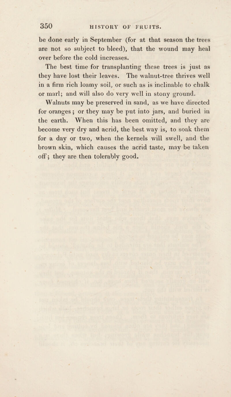 be done early in September (for at that season the trees are not so subject to bleed), that the wound may heal over before the cold increases. The best time for transplanting these trees is just as they have lost their leaves. The walnut-tree thrives well in a firm rich loamy soil, or such as is inclinable to chalk or marl; and will also do very well in stony ground. Walnuts may be preserved in sand, as we have directed for oranges; or they may be put into jars, and buried in the earth. When this has been omitted, and they are become very dry and acrid, the best way is, to soak them for a day or two, when the kernels will swell, and the brown skin, which causes the acrid taste, may be taken off; they are then tolerably good.