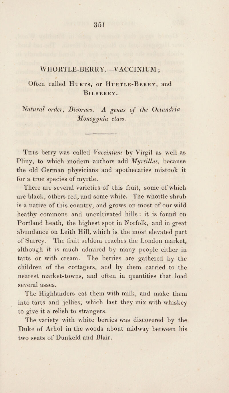 WHORTLE-BERRY.—VACCINIUM; Often called Hurts, or Hurtle-Berry, and Bilberry. Natural order, JBicorues. A genus of the Octandria Monogynia class. This berry was called Vaccinium by Virgil as well as Pliny, to which modern authors add Myrtilliis, because the old German physicians and apothecaries mistook it for a true species of myrtle. There are several varieties of this fruit, some of which are black, others red, and some white. The whortle shrub is a native of this country, and grows on most of our wild heathy commons and uncultivated hills : it is found on Portland heath, the highest spot in Norfolk, and in great abundance on Leith Hill, which is the most elevated part of Surrey. The fruit seldom reaches the London market, although it is much admired by many people either in tarts or with cream. The berries are gathered by the children of the cottagers, and by them carried to the nearest market-towns, and often in quantities that load several asses. The Highlanders eat them with milk, and make them into tarts and jellies, which last they mix with whiskey to give it a relish to strangers. The variety with white berries was discovered by the Duke of Athol in the woods about midway between his two seats of Dunkeld and Blair.