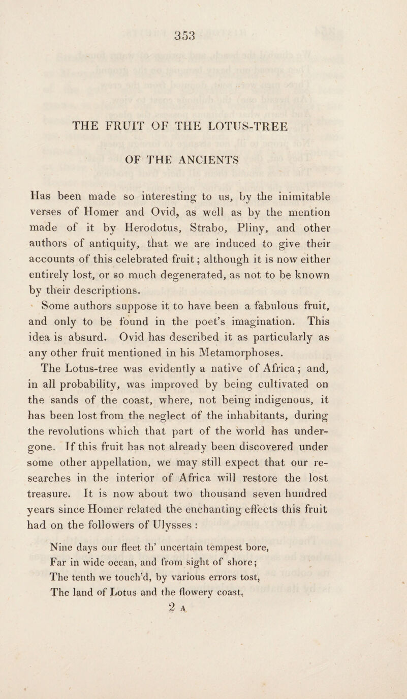 THE FRUIT OF THE LOTUS-TREE OF THE ANCIENTS Has been made so interesting to us, by the inimitable verses of Homer and Ovid, as well as by the mention made of it by Herodotus, Strabo, Pliny, and other authors of antiquity, that we are induced to give their accounts of this celebrated fruit; although it is now either entirely lost, or so much degenerated, as not to be known by their descriptions. Some authors suppose it to have been a fabulous fruit, and only to be found in the poet’s imagination. This idea is absurd. Ovid has described it as particularly as any other fruit mentioned in his Metamorphoses. The Lotus-tree was evidently a native of Africa; and, in all probability, was improved by being cultivated on the sands of the coast, where, not being indigenous, it has been lost from the neglect of the inhabitants, during the revolutions which that part of the world has under¬ gone. If this fruit has not already been discovered under some other aj)pellation, we may still expect that our re¬ searches in the interior of Africa will restore the lost treasure. It is now about two thousand seven hundred years since Homer related the enchanting effects this fruit had on the followers of Ulysses : Nine days our fleet th’ uncertain tempest bore, Far in wide ocean, and from sight of shore; The tenth we touch’d, by various errors tost, The land of Lotus and the flowery coast, 2 A