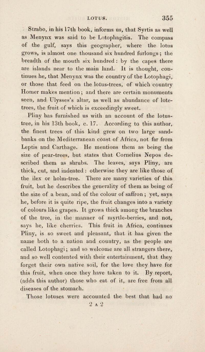 Strabo, in his 17th book, informs us, that Syrtis as well as Menynx was said to be Lotophagitis. The compass of the gulf, says this geographer, where the lotus grows, is almost one thousand six hundred furlongs; the breadth of the mouth six hundred : by the capes there are islands near to the main land. It is thought, con¬ tinues he, that Menynx was the country of the Lotophagi, or those that feed on the lotus-trees, of which country Homer makes mention; and there are certain monuments seen, and Ulysses’s altar, as well as abundance of lote- trees, the fruit of which is exceedingly sweet. Pliny has furnished us with an account of the lotus- tree, in his 13th book, c. 17. According to this author, the finest trees of this kind grew on two large sand¬ banks on the Mediterranean cOast of Africa, not far from Leptis and Carthage. He mentions them as being the size of pear-trees, but states that Cornelius Nepos de¬ scribed them as shrubs. The leaves, says Pliny, are thick, cut, and indented : otherwise they are like those of the ilex or holm-tree. There are many varieties of this fruit, but he describes the generality of them as being of the size of a bean, and of the colour of saffron ; yet, says he, before it is quite ripe, the fruit changes into a variety of colours like grapes. It grows thick among the branches of the tree, in the manner of myrtle-berries, and not, says he, like cherries. This fruit in Africa, continues Pliny, is so sweet and pleasant, that it has given the name both to a nation and country, as the people are called Lotophagi; and so welcome are all strangers there, and so well contented with their entertainment, that they forget their own native soil, for the love they have for this fruit, when once they have taken to it. By report, (adds this author) those who eat of it, are free from all diseases of the stomach. Those lotuses were accounted the best that had no 2 A 2