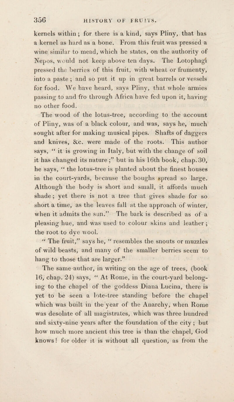 kernels within; for there is a kind, says Pliny, that has a kernel as hard as a bone. From this fruit was pressed a wine similar to mead, which he states, on the authority of Nepos, would not keep above ten days. The Lotophagi pressed the berries of this fruit, with wheat or frumenty, into a paste ; and so put it up in great barrels or vessels for food. We have heard, says Pliny, that whole armies passing to and fro through Africa have fed upon it, having no other food. The wood of the lotus-tree, according to the account of Pliny, was of a black colour, and was, says he, much sought after for making musical pipes. Shafts of daggers and knives, &c. were made of the roots. This author says, it is growing in Italy, but with the change of soil it has changed its nature but in his 16th book, chap. 30, he says, the lotus-tree is planted about the finest houses iii the court-yards, because the boughs spread so large. Although the body is short and small, it affords much shade; yet there is not a tree that gives shade for so short a time, as the leaves fall at the approach of winter, when it admits the sun.” The bark is described as of a pleasing hue, and was used to colour skins and leather ; the root to dye wool. The fruit,” says he,  resembles the snouts or muzzles of wild beasts, and many of the smaller berries seem to hang to those that are larger.” The same author, in writing on the age of trees, (book 16, chap. 24) says, At Rome, in the court-yard belong¬ ing to the chapel of the goddess Diana Lucina, there is yet to be seen a lote-tree standing before the chapel which was built in the year of the Anarchy, when Rome was desolate of all magistrates, which was three hundred and sixty-nine years after the foundation of the city; but how much more ancient this tree is than the chapel, God knows! for older it is without all question, as from the