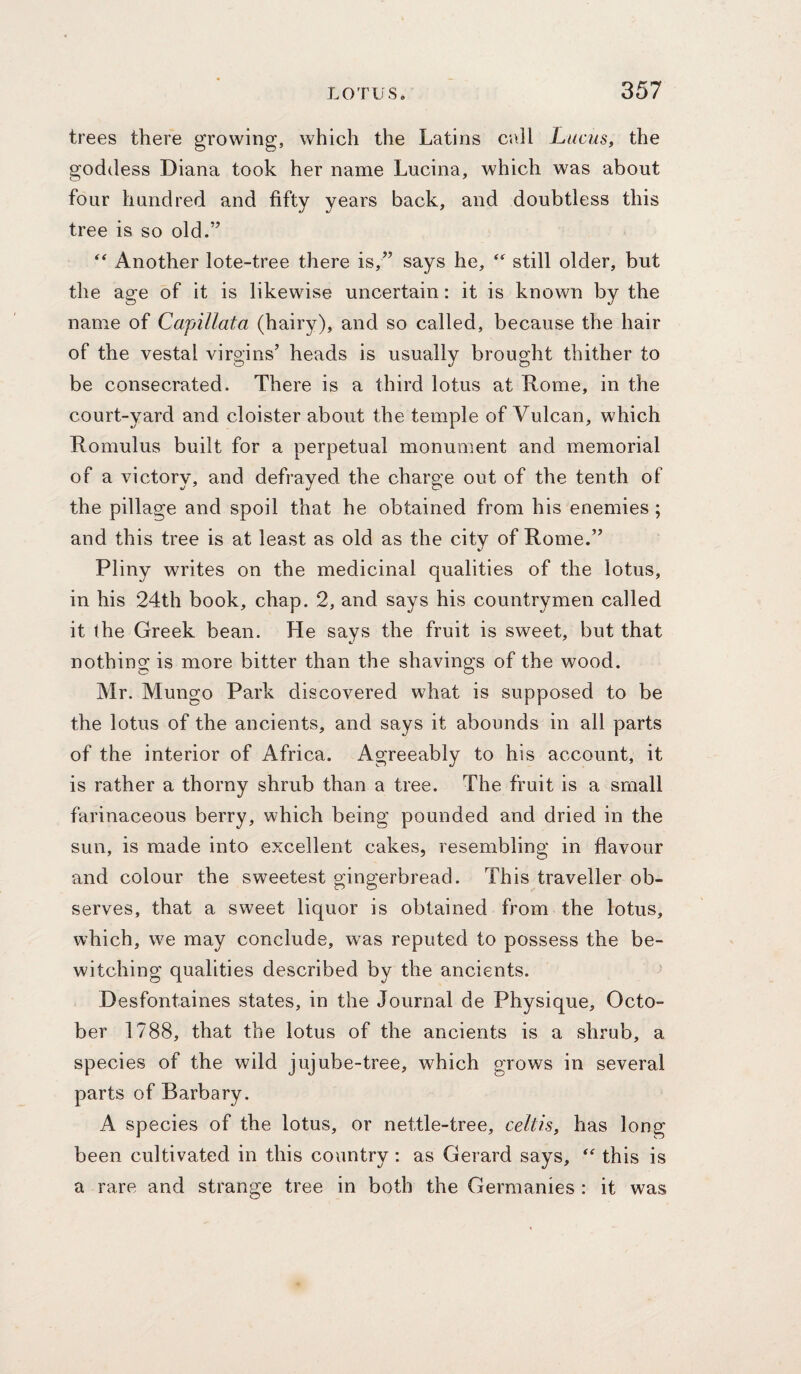 trees there growing, which the Latins ci\ll Lucus, the goddess Diana took her name Lucina, which was about four hundred and fifty years back, and doubtless this tree is so old.” Another lote-tree there is,” says he, still older, but the age of it is likewise uncertain: it is known by the name of Capillata (hairy), and so called, because the hair of the vestal virgins’ heads is usually brought thither to be consecrated. There is a third lotus at Rome, in the court-yard and cloister about the temple of Vulcan, which Romulus built for a perpetual monument and memorial of a victory, and defrayed the charge out of the tenth of the pillage and spoil that he obtained from his enemies ; and this tree is at least as old as the city of Rome.” Pliny writes on the medicinal qualities of the lotus, in his 24th book, chap. 2, and says his countrymen called it the Greek bean. He says the fruit is sweet, but that nothing is more bitter than the shavings of the wood. Mr. Mungo Park discovered what is supposed to be the lotus of the ancients, and says it abounds in all parts of the interior of Africa. Agreeably to his account, it is rather a thorny shrub than a tree. The fruit is a small farinaceous berry, which being pounded and dried in the sun, is made into excellent cakes, resembling in flavour and colour the sweetest gingerbread. This traveller ob¬ serves, that a sweet liquor is obtained from the lotus, which, we may conclude, was reputed to possess the be¬ witching qualities described by the ancients. Desfontaines states, in the Journal de Physique, Octo¬ ber 1788, that the lotus of the ancients is a shrub, a species of the wild jujube-tree, which grows in several parts of Barbary. A species of the lotus, or nettle-tree, celtis, has long been cultivated in this country: as Gerard says,  this is a rare and strange tree in both the Germanics : it was