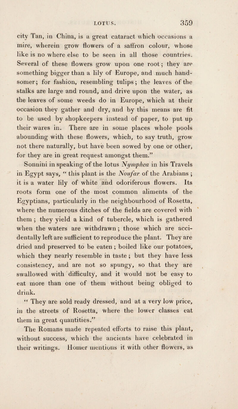city Tan, in China, is a great cataract which occasions a mire, wherein grow flowers of a saffron colour, whose like is no where else to be seen in all those countries. Several of these flowers grow upon one root; they are something bigger than a lily of Europe, and much hand¬ somer; for fashion, resembling tulips; the leaves of the stalks are large and round, and drive upon the water, as the leaves of some weeds do in Europe, which at their occasion they gather and dry, and by this means are fit to be used by shopkeepers instead of paper, to put up their wares in. There are in some places whole pools abounding with these flowers, which, to say truth, grow not there naturally, but have been sowed by one or other, for they are in great request amongst them.” Sonnini in speaking of the lotus Nymphea in his Travels in Egypt says, this plant is the Noufar of the Arabians ; it is a water lily of white and odoriferous flowers. Its roots form one of the most common aliments of the Egyptians, particularly in the neighbourhood of Rosetta, where the numerous ditches of the fields are covered with them ; they yield a kind of tubercle, which is gathered when the waters are withdrawn; those which are acci¬ dentally left are sufficient to reproduce the plant. They are dried and preserved to be eaten ; boiled like our potatoes, which they nearly resemble in taste; but they have less consistency, and are not so spungy, so that they are swallowed with difficulty, and it would not be easy to eat more than one of them without being obliged to drink. “ They are sold ready dressed, and at a very low price, in the streets of Rosetta, where the lower classes eat them in great quantities.” The Romans made repeated efforts to raise this plant, without success, which the ancients have celebrated in their writings. Homer mentions it with other flowers, as