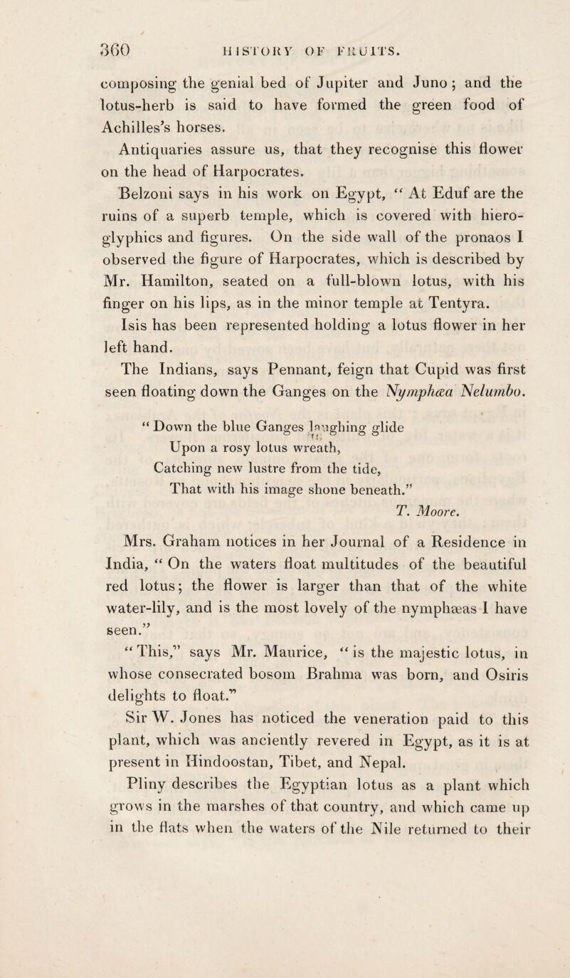 lUSrOKV OF fill) ITS. 3()0 composing the genial bed of Jupiter and Juno ; and the lotus-herb is said to have formed the green food of Achilles’s horses. Antiquaries assure us, that they recognise this flower on the head of Harpocrates. Belzoni says in his work on Egypt, At Eduf are the ruins of a superb temple, which is covered with hiero¬ glyphics and figures. On the side wall of the pronaos I observed the figure of Harpocrates, which is described by Mr. Hamilton, seated on a full-blown lotus, with his finger on his lips, as in the minor temple at Tentyra. Isis has been represented holding a lotus flower in her left hand. The Indians, says Pennant, feign that Cupid was first seen floating down the Ganges on the Nymphcza Nelumbo. “ Down the blue Ganges Enghing glide Upon a rosy lotus wreath, Catching new lustre from the tide, That with his image shone beneath.” T. Moore. Mrs. Graham notices in her Journal of a Residence in India, On the waters float multitudes of the beautiful red lotus; the flower is larger than that of the white water-lily, and is the most lovely of the nymphaeas I have seen.” “ This,” says Mr. Maurice, ** is the majestic lotus, in whose consecrated bosom Brahma was born, and Osiris delights to float.” Sir W. Jones has noticed the veneration paid to this plant, which was anciently revered in Egypt, as it is at present in Hindoostan, Tibet, and Nepal. Pliny describes the Egyptian lotus as a plant which grows in the marshes of that country, and which came up in the flats when the waters of the Nile returned to their