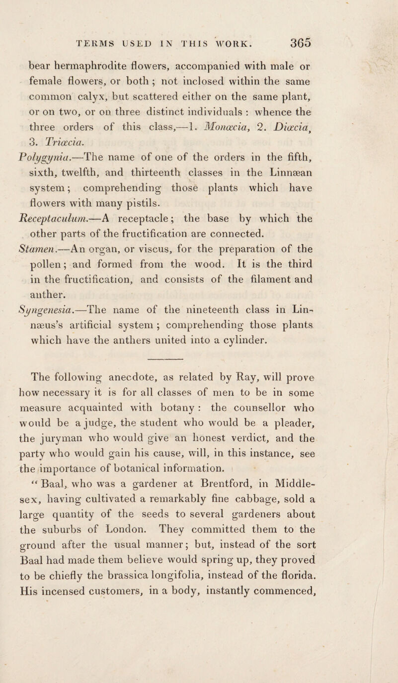 bear hermaphrodite flowers, accompanied with male or female flowers, or both ; not inclosed within the same common calyx, but scattered either on the same plant, or on two, or on three distinct individuals ; whence the three orders of this class,—1. Monacia, 2. Diacia^ 3. Triacia. Polygynia.—The name of one of the orders in the fifth, sixth, twelfth, and thirteenth classes in the Linnsean system; comprehending those plants which have flowers with many pistils. Peceptaculum.—A receptacle; the base by which the other parts of the fructification are connected. Stamen.—An organ, or viscus, for the preparation of the pollen; and formed from the wood. It is the third in the fructification, and consists of the filament and anther. Syngenesia.—The name of the nineteenth class in Lin- nseus’s artificial system ; comprehending those plants which have the anthers united into a cylinder. The following anecdote, as related by Ray, will prove how necessary it is for all classes of men to be in some measure acquainted with botany : the counsellor who would be a judge, the student who would be a pleader, the juryman who would give an honest verdict, and the party who would gain his cause, will, in this instance, see the importance of botanical information. Baal, who was a gardener at Brentford, in Middle¬ sex, having cultivated a remarkably fine cabbage, sold a large quantity of the seeds to several gardeners about the suburbs of London. They committed them to the ground after the usual manner; but, instead of the sort Baal had made them believe would spring up, they proved to be chiefly the brassica longifolia, instead of the florida. His incensed customers, in a body, instantly commenced.