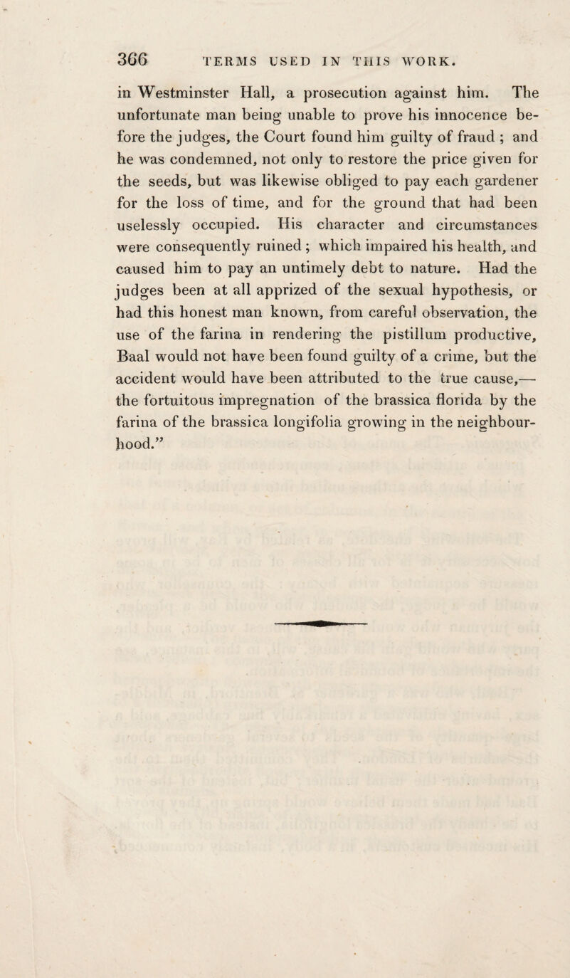 in Westminster Hall, a prosecution against him. The unfortunate man being unable to prove his innocence be¬ fore the judges, the Court found him guilty of fraud ; and he was condemned, not only to restore the price given for the seeds, but was likewise obliged to pay each gardener for the loss of time, and for the ground that had been uselessly occupied. His character and circumstances were consequently ruined ; which impaired his health, and caused him to pay an untimely debt to nature. Had the judges been at all apprized of the sexual hypothesis, or had this honest man known, from careful observation, the use of the farina in rendering the pistillum productive, Baal would not have been found guilty of a crime, but the accident would have been attributed to the true cause,— the fortuitous impregnation of the brassica florida by the farina of the brassica longifolia growing in the neighbour¬ hood.’’