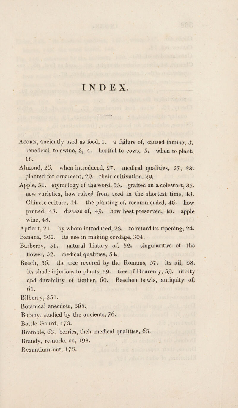 INDEX. Acorn, anciently used as food, 1. a failure of, caused famine, 3. beneficial to swine, 3, 4. hurtful to cows. 5. when to plant, 18. Almond, 26. when introduced, 27* medical qualities, 27, 28, planted for ornament, 29* their cultivation, 29* Apple, 31. etymology of the word, 33. grafted on acolewort, 33. new varieties, how raised from seed in the shortest time, 43, Chinese culture, 44. the planting of, recommended, 46. how pruned, 48. disease of, 49- how best preserved, 48. apple wine, 48. Apricot, 21. by whom introduced, 23- to retard its ripening, 24. Banana, 302. its use in making cordage, 304. Barberry, 51. natural history of, 52. singularities of the flower, 52. medical qualities, 54. Beech, 56. the tree revered by the Romans, 57. its oil, 58. its shade injurious to plants, 59- tree of Douremy, 59- utility and durability of timber, 60. Beechen bowls, antiquity of, 61. Bilberry, 351. Botanical anecdote, 365. Botany, studied by the ancients, 76. Bottle Gourd, 173. Bramble, 63. berries, their medical qualities, 63. Brandy, remarks on, 198. Byzantium-nut, 173.