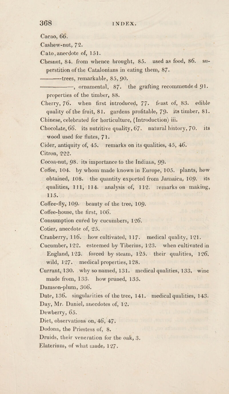 Cacao, 66. Cashew-nut, 72. Cato,anecdote of, 151. Chesnut, 84. from whence brought, 85. used as food, 86. su¬ perstition of the Catalonians in eating them, 87. -trees, remarkable, 85, 90. ■-, ornamental, 87. the grafting recommended pi. properties of the timber, 88. Cherry, 76. when first introduced, 77* feast of, 83. edible quality of the fruit, 81. gardens profitable, 79* its timber, 81. Chinese, celebrated for horticulture, (Introduction) iii. Chocolate, 66. its nutritive quality, 67. natural history, 70. its wood used for flutes, 71* Cider, antiquity of, 45. remarks on its qualities, 45, 46. Citron, 222. Cocoa-nut, 98- its importance to the Indians, 99* Coffee, 104. by whom made known in Europe, 105. plants, how obtained, 108. the quantity exported from Jamaica, 109. its qualities. 111, 114. analysis of, 112. remarks on making, 115. Coffee-fly, IO9. beauty of the tree, 109. Coffee-house, the first, 106. Consumption cured by cucumbers, 126. Cotier, anecdote of, 25. Cranberry, II6. how cultivated, II7. medical quality, 121. Cucumber, 122. esteemed by Tiberius, 123. when cultivated in England, 123. forced by steam, 125. their qualities, 126. wild, 127. medical properties, 128. Currant, 130. why so named, 131. medical qualities, 133. wine made from, 133. how pruned, 135. Damson-plum, 306. Date, 136. singularities of the tree, 141. medical qualities, 143. Day, Mr. Daniel, anecdotes of, 12. Dewberry, 65. Diet, observations on, 46, 47. Dodona, the Priestess of, 8. Druids, their veneration for the oak, 3, Elaterium, of what made, 127.