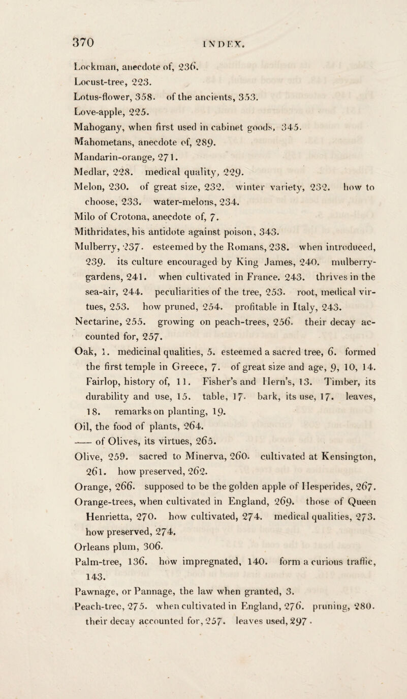 Lockman, anecdote of, 236'. Locust-tree, 223. Lotus-flower, 358. of the ancients, 353. Love-apple, 225. Mahogany, when first used in cabinet goods, 345. Mahometans, anecdote of, 289- Mandarin-orange, 271 • Medlar, 228. medical quality, 229- Melon, 230. of great size, 232. winter variety, 232. how to choose, 233. water-melons, 234. Milo of Crotona, anecdote of, 7- Mithridates, his antidote against poison, 343. Mulberry, 237- esteemed by the Romans, 238. when introduced, 239- its culture encouraged by King James, 240. mulberry- gardens, 241. when cultivated in France. 243. thrives in the sea-air, 244. peculiarities of the tree, 253. root, medical vir¬ tues, 253. how pruned, 254. profitable in Italy, 243. Nectarine, 255. growing on peach-trees, 256. their decay ac¬ counted for, 257- Oak, 1. medicinal qualities, 5. esteemed a sacred tree, 6. formed the first temple in Greece, 7- of great size and age, 9? 10, 14. Fairlop, history of, 11. Fisher’s and Hern’s, 13. Timber, its durability and use, 15. table, 17- bark, its use, 17* leaves, 18. remarks on planting, 19. Oil, the food of plants, 264. -— of Olives, its virtues, 265. Olive, 259. sacred to Minerva, 260. cultivated at Kensington, 261. how preserved, 262. Orange, 266. supposed to be the golden apple of Hesperides, 267. Orange-trees, when cultivated in England, 269. those of Queen Henrietta, 270. how cultivated, 274. medical qualities, 273. how preserved, 274. Orleans plum, 306. Palm-tree, 136. how impregnated, 140. form a curious traffic, 143. Pawnage, or Pannage, the law when granted, 3. Peach-tree, 275. when cultivated in England, 276. pruning, 280. their decay accounted for, 257* leaves used, 297 •