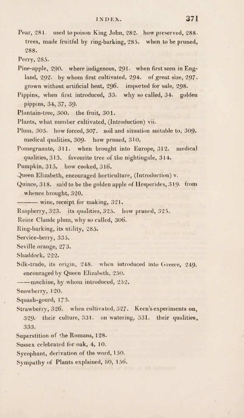 Pear, 281. used to poison King John, 282. how preserved, 288* trees, made fruitful by ring-barking, 285. when to be pruned, 288. Perry, 285. Pine-apple, 2.90. where indigenous, 291* when first seen in Eng> land, 292. by whom first cultivated, 29-4?. of great size, 297* grown without artificial heat, 29^. imported for sale, 298. Pippins, when first introduced, 33. why so called, 34. golden pippins, 34, 37, 39- Plantain-tree, 300. the fruit, 301. Plants, what number cultivated, (Introduction) vii. Plum, 305. how forced, 307. soil and situatit)n suitable to, 309* medical qualities, 309- how pruned, 310. Pomegranate, 311. when brought into Europe, 312. medical qualities, 313. favourite tree of the nightingale, 314. Pumpkin, 315. how cooked, 316. Queen Elizabeth, encouraged horticulture, (Introduction) v. Quince, 318. said to be the golden apple of Hesperides, 31.9- from whence brought, 320. -wine, receipt for making, 321. Raspberry, 323. its qualities, 325. how pruned, 325. Heine Claude plum, why so called, 306. Ring-barking, its utility, 285. Service-berry, 335. Seville orange, 273. Shaddock, 222. Silk-trade, its origin, 248. when introduced into Greece, 249. encouraged by Queen Elizabeth, 250. -machine, by whom introduced, 252. Snowberry, 120. Squash-gourd, 173. Strawberry, 326. when cultivated, 327. Keen’s experiments on, 329. their culture, 331. on watering, 331. their qualities, 333. Superstition of the Romans, 128. Sussex celebrated for oak, 4, 10. Sycophant, derivation of the word, 150. Sympathy of Plants explained, 80, 156.